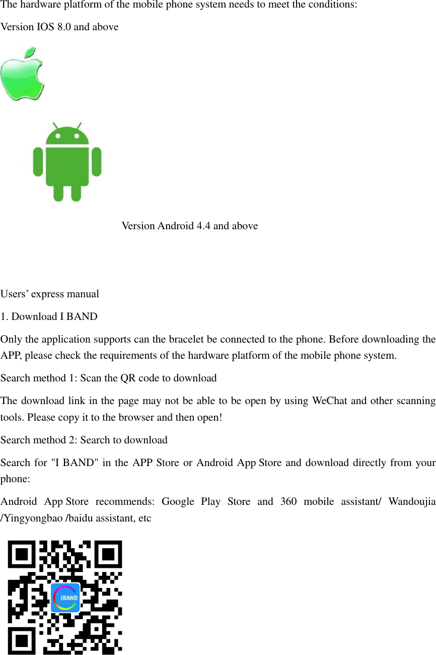  The hardware platform of the mobile phone system needs to meet the conditions: Version IOS 8.0 and above                                               Version Android 4.4 and above   Users&rsquo; express manual 1. Download I BAND Only the application supports can the bracelet be connected to the phone. Before downloading the APP, please check the requirements of the hardware platform of the mobile phone system. Search method 1: Scan the QR code to download The download link in the page may not be able to be open by using WeChat and other scanning tools. Please copy it to the browser and then open! Search method 2: Search to download Search for "I BAND" in the APP Store or Android App Store and download directly from your phone: Android  App Store  recommends:  Google  Play  Store  and  360  mobile  assistant/  Wandoujia /Yingyongbao /baidu assistant, etc   