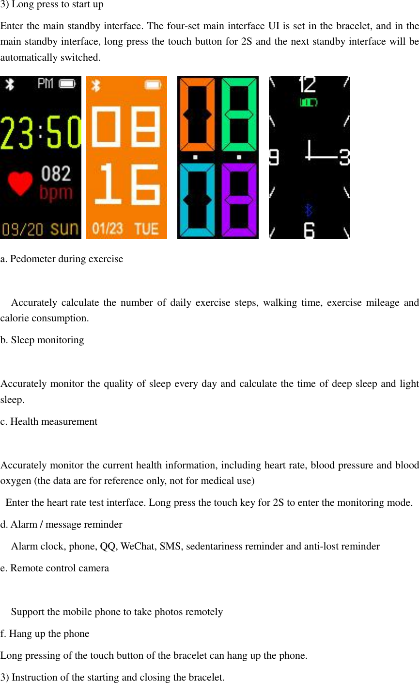 3) Long press to start up   Enter the main standby interface. The four-set main interface UI is set in the bracelet, and in the main standby interface, long press the touch button for 2S and the next standby interface will be automatically switched.         a. Pedometer during exercise      Accurately calculate the  number of  daily  exercise  steps, walking time,  exercise mileage and calorie consumption. b. Sleep monitoring    Accurately monitor the quality of sleep every day and calculate the time of deep sleep and light sleep. c. Health measurement     Accurately monitor the current health information, including heart rate, blood pressure and blood oxygen (the data are for reference only, not for medical use)   Enter the heart rate test interface. Long press the touch key for 2S to enter the monitoring mode. d. Alarm / message reminder   Alarm clock, phone, QQ, WeChat, SMS, sedentariness reminder and anti-lost reminder e. Remote control camera      Support the mobile phone to take photos remotely f. Hang up the phone Long pressing of the touch button of the bracelet can hang up the phone. 3) Instruction of the starting and closing the bracelet. 