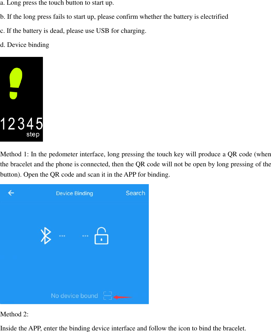 a. Long press the touch button to start up.   b. If the long press fails to start up, please confirm whether the battery is electrified c. If the battery is dead, please use USB for charging. d. Device binding  Method 1: In the pedometer interface, long pressing the touch key will produce a QR code (when the bracelet and the phone is connected, then the QR code will not be open by long pressing of the button). Open the QR code and scan it in the APP for binding.  Method 2: Inside the APP, enter the binding device interface and follow the icon to bind the bracelet. 