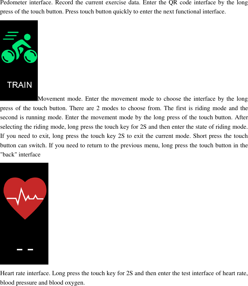 Pedometer interface. Record the current exercise data. Enter the QR code interface by the long press of the touch button. Press touch button quickly to enter the next functional interface. Movement mode. Enter the movement mode to choose the interface by the long press of the touch button. There are 2  modes to choose from. The first is riding mode and the second is running mode. Enter the movement mode by the long press of the touch button. After selecting the riding mode, long press the touch key for 2S and then enter the state of riding mode. If you need to exit, long press the touch key 2S to exit the current mode. Short press the touch button can switch. If you need to return to the previous menu, long press the touch button in the "back" interface  Heart rate interface. Long press the touch key for 2S and then enter the test interface of heart rate, blood pressure and blood oxygen. 