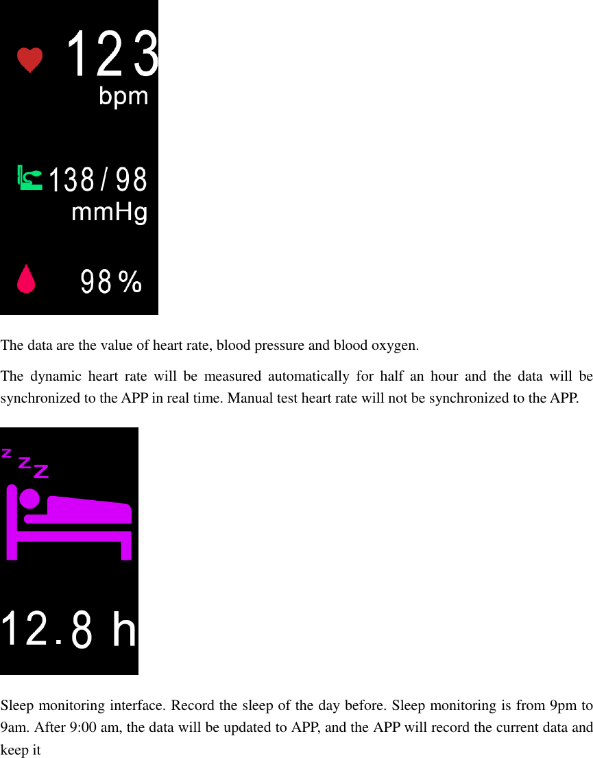  The data are the value of heart rate, blood pressure and blood oxygen. The  dynamic  heart  rate  will  be  measured  automatically  for  half  an  hour  and  the  data  will  be synchronized to the APP in real time. Manual test heart rate will not be synchronized to the APP.  Sleep monitoring interface. Record the sleep of the day before. Sleep monitoring is from 9pm to 9am. After 9:00 am, the data will be updated to APP, and the APP will record the current data and keep it 