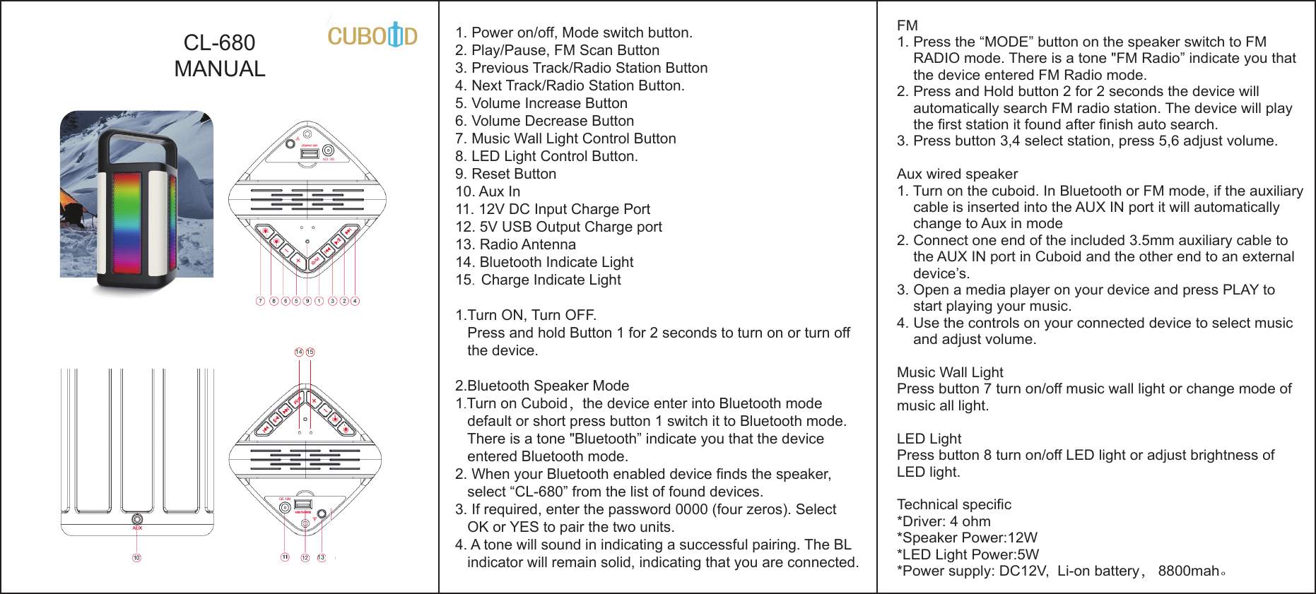 CL-680MANUAL1. Power on/off, Mode switch button.2. Play/Pause, FM Scan Button3. Previous Track/Radio Station Button4. Next Track/Radio Station Button.5. Volume Increase Button6. Volume Decrease Button7. Music Wall Light Control Button8. LED Light Control Button.9. Reset Button10. Aux In 11. 12V DC Input Charge Port12. 5V USB Output Charge port 13. Radio Antenna14. Bluetooth Indicate Light 15.  Charge Indicate Light1.Turn ON, Turn OFF.   Press and hold Button 1 for 2 seconds to turn on or turn off    the device. 2.Bluetooth Speaker Mode 1.Turn on Cuboid，the device enter into Bluetooth mode    default or short press button 1 switch it to Bluetooth mode.    There is a tone &quot;Bluetooth” indicate you that the device    entered Bluetooth mode.2. When your Bluetooth enabled device finds the speaker,    select “CL-680” from the list of found devices.3. If required, enter the password 0000 (four zeros). Select    OK or YES to pair the two units.4. A tone will sound in indicating a successful pairing. The BL   indicator will remain solid, indicating that you are connected.1314 15FM 1. Press the “MODE” button on the speaker switch to FM     RADIO mode. There is a tone &quot;FM Radio” indicate you that     the device entered FM Radio mode.2. Press and Hold button 2 for 2 seconds the device will     automatically search FM radio station. The device will play     the first station it found after finish auto search. 3. Press button 3,4 select station, press 5,6 adjust volume.Aux wired speaker1. Turn on the cuboid. In Bluetooth or FM mode, if the auxiliary     cable is inserted into the AUX IN port it will automatically     change to Aux in mode2. Connect one end of the included 3.5mm auxiliary cable to    the AUX IN port in Cuboid and the other end to an external     device’s.3. Open a media player on your device and press PLAY to    start playing your music.4. Use the controls on your connected device to select music     and adjust volume. Music Wall LightPress button 7 turn on/off music wall light or change mode of music all light.LED LightPress button 8 turn on/off LED light or adjust brightness of LED light.Technical specific*Driver: 4 ohm*Speaker Power:12W*LED Light Power:5W*Power supply: DC12V,  Li-on battery， 8800mah。