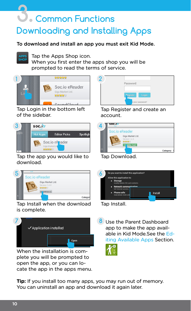 Common FunctionsDownloading and Installing Apps3.35427861Tap the Apps Shop icon.When you ﬁrst enter the apps shop you will be prompted to read the terms of service.Tap the app you would like to download.Tap Install when the download is complete.To download and install an app you must exit Kid Mode.Tap Login in the bottom left of the sidebar.Tap Download.Tap Register and create an account.When the installation is com-plete you will be prompted to open the app, or you can lo-cate the app in the apps menu.Use the Parent Dashboard app to make the app avail-able in Kid Mode.See the Ed-iting Available Apps Section.Tip: If you install too many apps, you may run out of memory. You can uninstall an app and download it again later.Tap Install.10