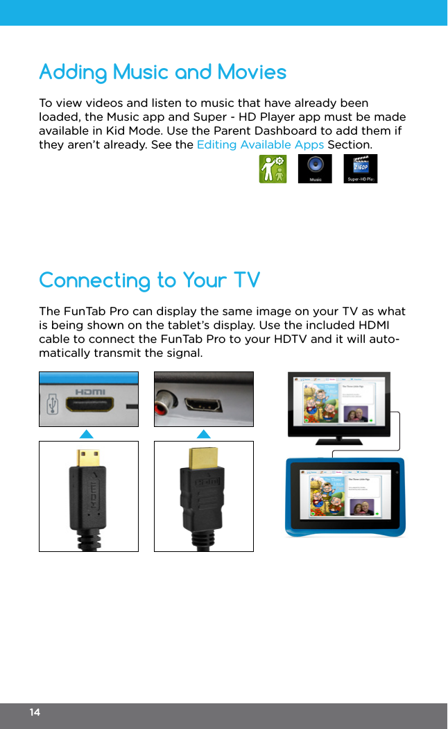 Adding Music and MoviesConnecting to Your TVTo view videos and listen to music that have already been loaded, the Music app and Super - HD Player app must be made available in Kid Mode. Use the Parent Dashboard to add them if they aren’t already. See the Editing Available Apps Section.The FunTab Pro can display the same image on your TV as what is being shown on the tablet’s display. Use the included HDMI cable to connect the FunTab Pro to your HDTV and it will auto-matically transmit the signal.14