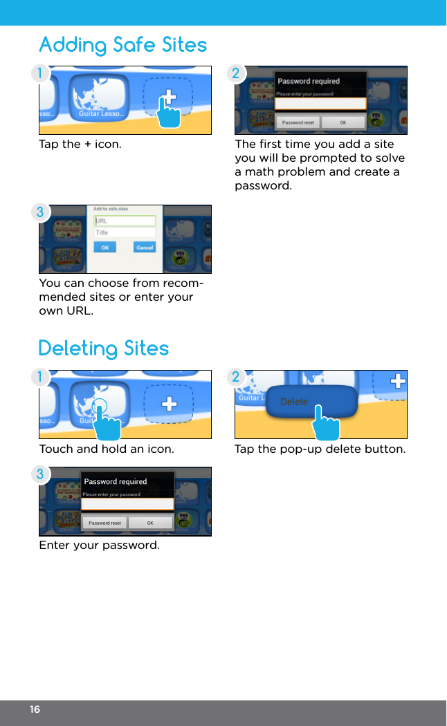 Adding Safe SitesDeleting SitesTap the + icon. The ﬁrst time you add a site you will be prompted to solve a math problem and create a password.You can choose from recom-mended sites or enter your own URL.Touch and hold an icon.Enter your password.Tap the pop-up delete button.11 232316