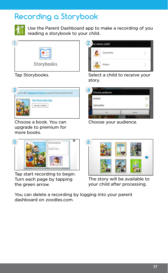 Recording a Storybook135246Use the Parent Dashboard app to make a recording of you reading a storybook to your child.Tap Storybooks.Choose a book. You can upgrade to premium for more books.Tap start recording to begin. Turn each page by tapping the green arrow.Select a child to receive your story.Choose your audience.The story will be available to your child after processing.You can delete a recording by logging into your parent dashboard on zoodles.com.17