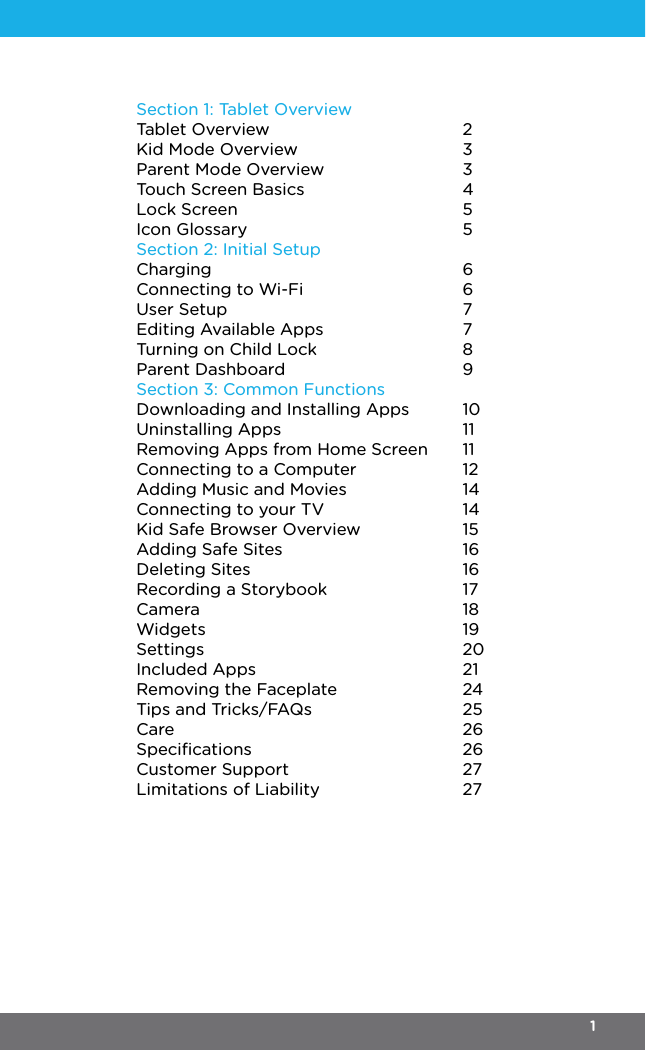 Section 1: Tablet OverviewTablet OverviewKid Mode OverviewParent Mode OverviewTouch Screen BasicsLock ScreenIcon GlossarySection 2: Initial SetupChargingConnecting to Wi-FiUser SetupEditing Available AppsTurning on Child LockParent DashboardSection 3: Common FunctionsDownloading and Installing AppsUninstalling AppsRemoving Apps from Home ScreenConnecting to a ComputerAdding Music and MoviesConnecting to your TVKid Safe Browser OverviewAdding Safe SitesDeleting SitesRecording a StorybookCameraWidgetsSettingsIncluded AppsRemoving the FaceplateTips and Tricks/FAQsCareSpeciﬁcationsCustomer SupportLimitations of Liability23345566778910111112141415161617181920212425262627271