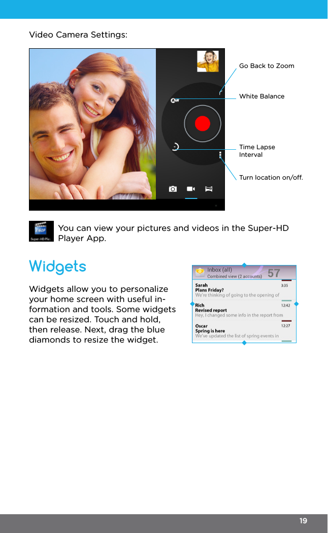 White BalanceGo Back to ZoomTime Lapse IntervalTurn location on/o.Video Camera Settings:You can view your pictures and videos in the Super-HD Player App.Widgets allow you to personalize your home screen with useful in-formation and tools. Some widgets can be resized. Touch and hold, then release. Next, drag the blue diamonds to resize the widget.  Widgets19