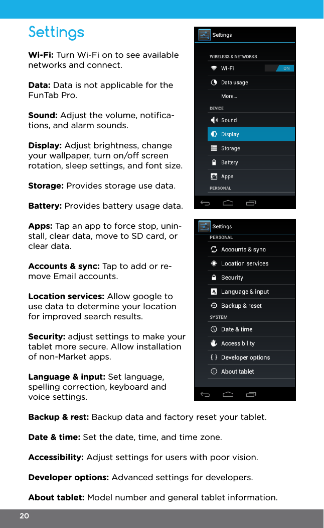 Wi-Fi: Turn Wi-Fi on to see available networks and connect.Data: Data is not applicable for the FunTab Pro.Sound: Adjust the volume, notiﬁca-tions, and alarm sounds.Display: Adjust brightness, change your wallpaper, turn on/o screen rotation, sleep settings, and font size.Storage: Provides storage use data.Battery: Provides battery usage data.Apps: Tap an app to force stop, unin-stall, clear data, move to SD card, or clear data.Accounts &amp; sync: Tap to add or re-move Email accounts.Location services: Allow google to use data to determine your location for improved search results.Security: adjust settings to make your tablet more secure. Allow installation of non-Market apps.Language &amp; input: Set language, spelling correction, keyboard and voice settings.Backup &amp; rest: Backup data and factory reset your tablet.Date &amp; time: Set the date, time, and time zone.Accessibility: Adjust settings for users with poor vision.Developer options: Advanced settings for developers.About tablet: Model number and general tablet information.Settings20