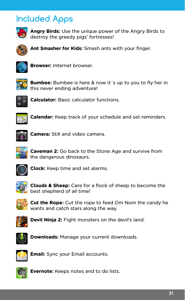 Included AppsAngry Birds: Use the unique power of the Angry Birds to destroy the greedy pigs’ fortresses!Ant Smasher for Kids: Smash ants with your ﬁnger.Browser: Internet browser.Bumbee: Bumbee is here &amp; now it´s up to you to ﬂy her in this never ending adventure!Calculator: Basic calculator functions.Calendar: Keep track of your schedule and set reminders.Camera: Still and video camera.Caveman 2: Go back to the Stone Age and survive from the dangerous dinosaurs.Clock: Keep time and set alarms.Clouds &amp; Sheep: Care for a ﬂock of sheep to become the best shepherd of all time!Cut the Rope: Cut the rope to feed Om Nom the candy he wants and catch stars along the way.Devil Ninja 2: Fight monsters on the devil’s land.Downloads: Manage your current downloads.Email: Sync your Email accounts.Evernote: Keeps notes and to do lists.21