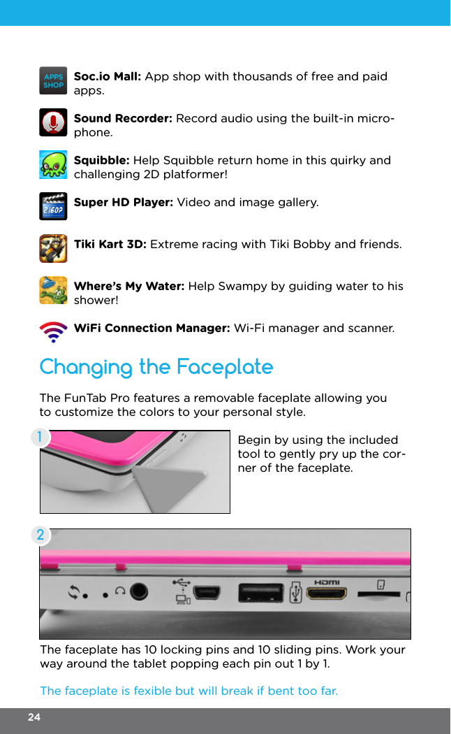 Changing the FaceplateThe FunTab Pro features a removable faceplate allowing you to customize the colors to your personal style.Begin by using the included tool to gently pry up the cor-ner of the faceplate.The faceplate is fexible but will break if bent too far.The faceplate has 10 locking pins and 10 sliding pins. Work your way around the tablet popping each pin out 1 by 1.12Soc.io Mall: App shop with thousands of free and paid apps.Sound Recorder: Record audio using the built-in micro-phone.Squibble: Help Squibble return home in this quirky and challenging 2D platformer!Super HD Player: Video and image gallery.Tiki Kart 3D: Extreme racing with Tiki Bobby and friends.Where’s My Water: Help Swampy by guiding water to his shower! WiFi Connection Manager: Wi-Fi manager and scanner.24