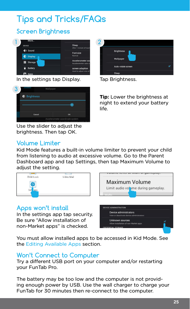 Screen BrightnessApps won’t installVolume LimiterWon’t Connect to ComputerTips and Tricks/FAQsIn the settings tap Display. Tap Brightness.Use the slider to adjust the brightness. Then tap OK.Tip: Lower the brightness at night to extend your battery life.In the settings app tap security. Be sure “Allow installation of non-Market apps” is checked.Kid Mode features a built-in volume limiter to prevent your child from listening to audio at excessive volume. Go to the Parent Dashboard app and tap Settings, then tap Maximum Volume to adjust the setting. You must allow installed apps to be accessed in Kid Mode. See the Editing Available Apps section.Try a dierent USB port on your computer and/or restarting your FunTab Pro.The battery may be too low and the computer is not provid-ing enough power by USB. Use the wall charger to charge your FunTab for 30 minutes then re-connect to the computer.1 2325