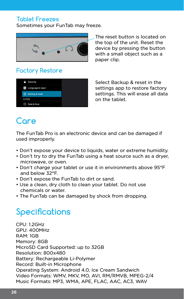 Tablet FreezesFactory RestoreSpecicationsThe FunTab Pro is an electronic device and can be damaged if used improperly.• Don’t expose your device to liquids, water or extreme humidity.• Don’t try to dry the FunTab using a heat source such as a dryer,   microwave, or oven.• Don’t charge your tablet or use it in environments above 95°F   and below 32°F.• Don’t expose the FunTab to dirt or sand.• Use a clean, dry cloth to clean your tablet. Do not use   chemicals or water.• The FunTab can be damaged by shock from dropping.Sometimes your FunTab may freeze.The reset button is located on the top of the unit. Reset the device by pressing the button with a small object such as a paper clip.CPU: 1.2GHzGPU: 400MHzRAM: 1GBMemory: 8GBMicroSD Card Supported: up to 32GBResolution: 800x480Battery: Rechargeable Li-PolymerRecord: Built-in MicrophoneOperating System: Android 4.0, Ice Cream SandwichVideo Formats: WMV, MKV, MO, AVI, RM/RMVB, MPEG-2/4Music Formats: MP3, WMA, APE, FLAC, AAC, AC3, WAVSelect Backup &amp; reset in the settings app to restore factory settings. This will erase all data on the tablet.Care26