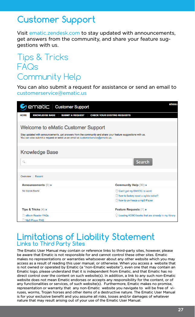 The Ematic User Manual may contain or reference links to third-party sites, however, please be aware that Ematic is not responsible for and cannot control these other sites. Ematic makes no representations or warranties whatsoever about any other website which you may access as a result of reading this user manual, or otherwise. When you access a  website that is not owned or operated by Ematic (a “non-Ematic website”), even one that may contain an Ematic logo, please understand that it is independent from Ematic, and that Ematic has no direct control over the content on such website(s). In addition, a link to any such non-Ematic website does not mean Ematic endorses or accepts any responsibility for the content, or of any functionalities or services, of such website(s).  Furthermore, Ematic makes no promise, representation or warranty that  any non-Ematic  website you navigate to  will be free of  vi-ruses, worms, Trojan horses and other items of a destructive nature. The Ematic User Manual is for your exclusive beneﬁt and you assume all risks, losses and/or damages of whatever nature that may result arising out of your use of the Ematic User Manual.Links to Third Party SitesLimitations of Liability StatementCustomer SupportTips &amp; TricksFAQsCommunity HelpVisit ematic.zendesk.com to stay updated with announcements, get answers from the community, and share your feature sug-gestions with us.You can also submit a request for assistance or send an email to customerservice@ematic.us27