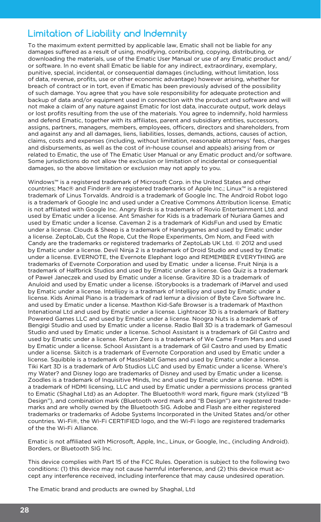 To the maximum extent permitted by applicable law, Ematic shall not be liable for any damages suffered as a result of using, modifying, contributing, copying, distributing, or downloading the materials, use of the Ematic User Manual or use of any Ematic product and/or software. In no event shall Ematic be liable for any indirect, extraordinary, exemplary, punitive, special, incidental, or consequential damages (including, without limitation, loss of data, revenue, prots, use or other economic advantage) however arising, whether for breach of contract or in tort, even if Ematic has been previously advised of the possibility of such damage. You agree that you have sole responsibility for adequate protection and backup of data and/or equipment used in connection with the product and software and will not make a claim of any nature against Ematic for lost data, inaccurate output, work delays or lost prots resulting from the use of the materials. You agree to indemnify, hold harmless and defend Ematic, together with its afliates, parent and subsidiary entities, successors, assigns, partners, managers, members, employees, ofcers, directors and shareholders, from and against any and all damages, liens, liabilities, losses, demands, actions, causes of action, claims, costs and expenses (including, without limitation, reasonable attorneys’ fees, charges and disbursements, as well as the cost of in-house counsel and appeals) arising from or related to Ematic, the use of The Ematic User Manual or any Ematic product and/or software. Some jurisdictions do not allow the exclusion or limitation of incidental or consequential damages, so the above limitation or exclusion may not apply to you. Windows™ is a registered trademark of Microsoft Corp. in the United States and other countries; Mac® and Finder® are registered trademarks of Apple Inc.; Linux™ is a registered trademark of Linus Torvalds. Android is a trademark of Google Inc. The Android Robot logo is a trademark of Google Inc and used under a Creative Commons Attribution license. Ematic is not afliated with Google Inc. Angry Birds is a trademark of Rovio Entertainment Ltd. and used by Ematic under a license. Ant Smasher for Kids is a trademark of Nuriara Games and used by Ematic under a license. Caveman 2 is a trademark of KidsFun and used by Ematic under a license. Clouds &amp; Sheep is a trademark of Handygames and used by Ematic under a license. ZeptoLab, Cut the Rope, Cut the Rope Experiments, Om Nom, and Feed with Candy are the trademarks or registered trademarks of ZeptoLab UK Ltd. © 2012 and used by Ematic under a license. Devil Ninja 2 is a trademark of Droid Studio and used by Ematic under a license. EVERNOTE, the Evernote Elephant logo and REMEMBER EVERYTHING are trademarks of Evernote Corporation and used by Ematic  under a license. Fruit Ninja is a trademark of Halfbrick Studios and used by Ematic under a license. Geo Quiz is a trademark of Paweł Janeczek and used by Ematic under a license. Gravitire 3D is a trademark of Anuloid and used by Ematic under a license. iStorybooks is a trademark of iMarvel and used by Ematic under a license. Intellijoy is a tradmark of Intellijoy and used by Ematic under a license. Kids Animal Piano is a trademark of rad lemur a division of Byte Cave Software Inc. and used by Ematic under a license. Maxthon Kid-Safe Browser is a trademark of Maxthon Intenational Ltd and used by Ematic under a license. Lightracer 3D is a trademark of Battery Powered Games LLC and used by Ematic under a license. Noogra Nuts is a trademark of Bengigi Studio and used by Ematic under a license. Radio Ball 3D is a trademark of Gamesoul Studio and used by Ematic under a license. School Assistant is a trademark of Gil Castro and used by Ematic under a license. Return Zero is a trademark of We Came From Mars and used by Ematic under a license. School Assistant is a trademark of Gil Castro and used by Ematic under a license. Skitch is a trademark of Evernote Corporation and used by Ematic under a license. Squibble is a trademark of MassHabit Games and used by Ematic under a license. Tiki Kart 3D is a trademark of Arb Studios LLC and used by Ematic under a license. Where’s my Water? and Disney logo are trademarks of Disney and used by Ematic under a license. Zoodles is a trademark of Inquisitive Minds, Inc and used by Ematic under a license.  HDMI is a trademark of HDMI licensing, LLC and used by Ematic under a permissions process granted to Ematic (Shaghal Ltd) as an Adopter. The Bluetooth® word mark, gure mark (stylized “B Design”), and combination mark (Bluetooth word mark and “B Design”) are registered trade-marks and are wholly owned by the Bluetooth SIG. Adobe and Flash are either registered trademarks or trademarks of Adobe Systems Incorporated in the United States and/or other countries. Wi-Fi®, the Wi-Fi CERTIFIED logo, and the Wi-Fi logo are registered trademarks of the the Wi-Fi Alliance.Ematic is not afliated with Microsoft, Apple, Inc., Linux, or Google, Inc., (including Android). Borders, or Bluetooth SIG Inc.This device complies with Part 15 of the FCC Rules. Operation is subject to the following two conditions: (1) this device may not cause harmful interference, and (2) this device must ac-cept any interference received, including interference that may cause undesired operation.The Ematic brand and products are owned by Shaghal, LtdLimitation of Liability and Indemnity28