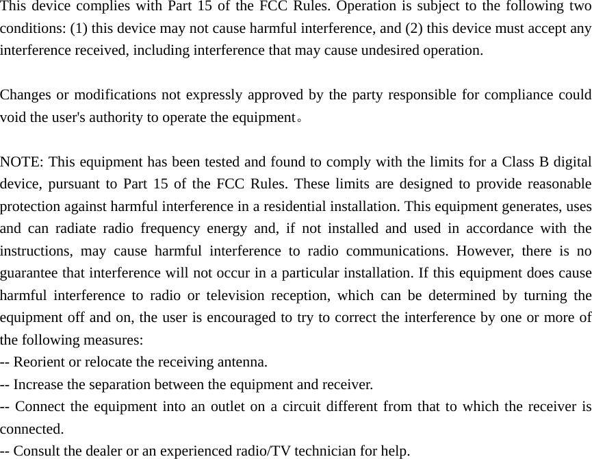 This device complies with Part 15 of the FCC Rules. Operation is subject to the following two conditions: (1) this device may not cause harmful interference, and (2) this device must accept any interference received, including interference that may cause undesired operation.      Changes or modifications not expressly approved by the party responsible for compliance could void the user&apos;s authority to operate the equipment。  NOTE: This equipment has been tested and found to comply with the limits for a Class B digital device, pursuant to Part 15 of the FCC Rules. These limits are designed to provide reasonable protection against harmful interference in a residential installation. This equipment generates, uses and can radiate radio frequency energy and, if not installed and used in accordance with the instructions, may cause harmful interference to radio communications. However, there is no guarantee that interference will not occur in a particular installation. If this equipment does cause harmful interference to radio or television reception, which can be determined by turning the equipment off and on, the user is encouraged to try to correct the interference by one or more of the following measures: -- Reorient or relocate the receiving antenna.           -- Increase the separation between the equipment and receiver.              -- Connect the equipment into an outlet on a circuit different from that to which the receiver is connected.           -- Consult the dealer or an experienced radio/TV technician for help.    