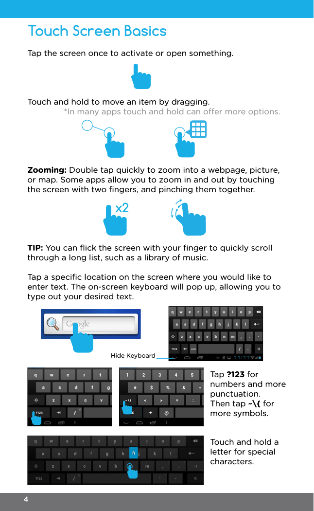 x2Tap the screen once to activate or open something.Touch and hold to move an item by dragging. *In many apps touch and hold can oer more options.Zooming: Double tap quickly to zoom into a webpage, picture, or map. Some apps allow you to zoom in and out by touching the screen with two ﬁngers, and pinching them together.TIP: You can ﬂick the screen with your ﬁnger to quickly scroll through a long list, such as a library of music.Tap a speciﬁc location on the screen where you would like to enter text. The on-screen keyboard will pop up, allowing you to type out your desired text.Touch Screen BasicsHide KeyboardTap ?123 for numbers and more punctuation.Then tap ~\{ for more symbols.Touch and hold a letter for special characters.4