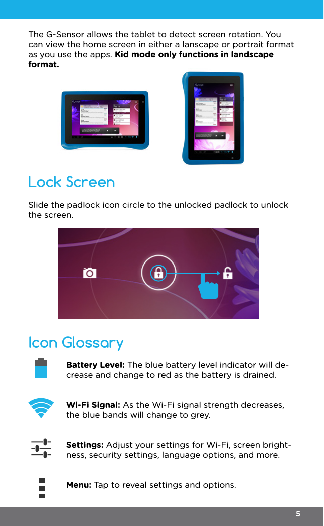 Icon GlossaryLock ScreenBattery Level: The blue battery level indicator will de-crease and change to red as the battery is drained.Wi-Fi Signal: As the Wi-Fi signal strength decreases, the blue bands will change to grey. Settings: Adjust your settings for Wi-Fi, screen bright-ness, security settings, language options, and more. Menu: Tap to reveal settings and options.Slide the padlock icon circle to the unlocked padlock to unlock the screen.The G-Sensor allows the tablet to detect screen rotation. You can view the home screen in either a lanscape or portrait format as you use the apps. Kid mode only functions in landscape format.5