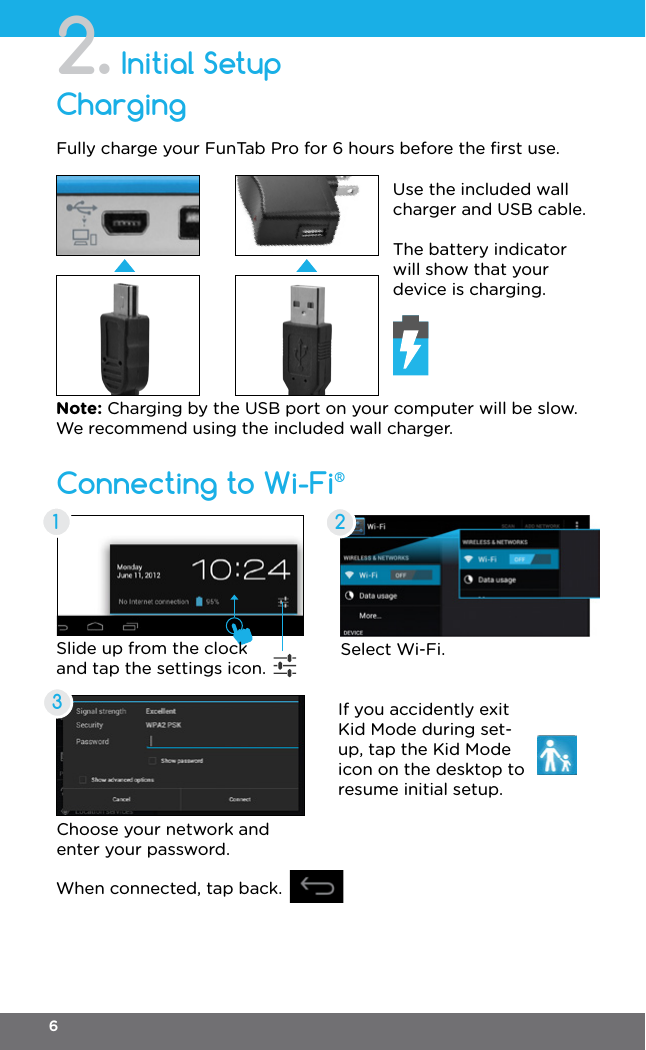 Initial Setup2.Connecting to Wi-Fi®ChargingFully charge your FunTab Pro for 6 hours before the ﬁrst use.Select Wi-Fi.Choose your network and enter your password.When connected, tap back.If you accidently exit Kid Mode during set-up, tap the Kid Mode icon on the desktop to resume initial setup.Slide up from the clock and tap the settings icon.Use the included wall charger and USB cable.The battery indicator will show that your device is charging.Note: Charging by the USB port on your computer will be slow. We recommend using the included wall charger.1236