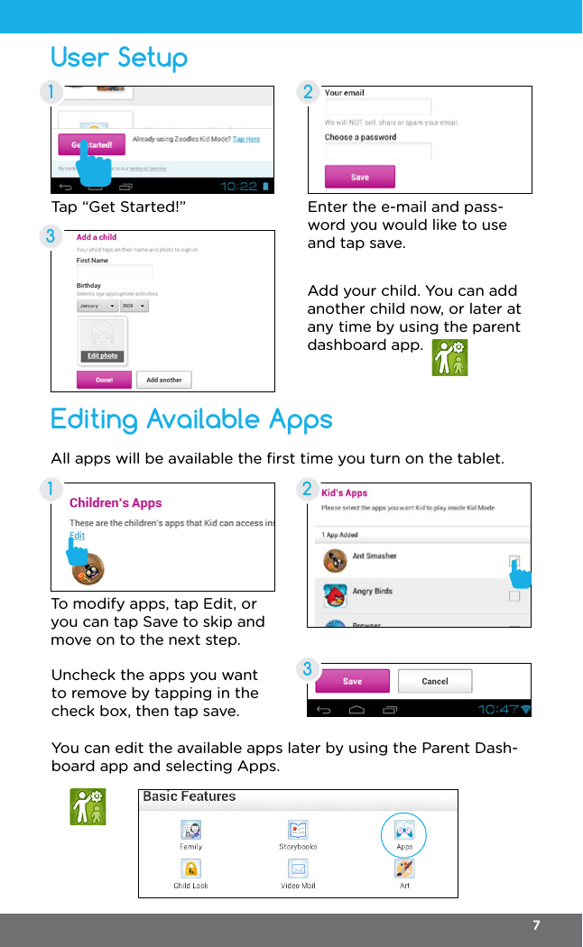 User SetupEditing Available Apps21323Enter the e-mail and pass-word you would like to use and tap save.To modify apps, tap Edit, or you can tap Save to skip and move on to the next step.All apps will be available the ﬁrst time you turn on the tablet.Add your child. You can add another child now, or later at any time by using the parent dashboard app.Uncheck the apps you want to remove by tapping in the check box, then tap save.You can edit the available apps later by using the Parent Dash-board app and selecting Apps.Tap “Get Started!”17