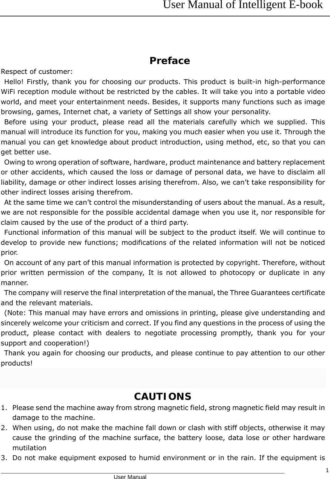 User Manual of Intelligent E-book                                            User Manual   1  Preface Respect of customer:  Hello! Firstly, thank you for choosing our products. This product is built-in high-performance WiFi reception module without be restricted by the cables. It will take you into a portable video world, and meet your entertainment needs. Besides, it supports many functions such as image browsing, games, Internet chat, a variety of Settings all show your personality.  Before using your product, please read all the materials carefully which we supplied. This manual will introduce its function for you, making you much easier when you use it. Through the manual you can get knowledge about product introduction, using method, etc, so that you can get better use.   Owing to wrong operation of software, hardware, product maintenance and battery replacement or other accidents, which caused the loss or damage of personal data, we have to disclaim all liability, damage or other indirect losses arising therefrom. Also, we can’t take responsibility for other indirect losses arising therefrom.   At the same time we can’t control the misunderstanding of users about the manual. As a result, we are not responsible for the possible accidental damage when you use it, nor responsible for claim caused by the use of the product of a third party.  Functional information of this manual will be subject to the product itself. We will continue to develop to provide new functions; modifications of the related information will not be noticed prior.    On account of any part of this manual information is protected by copyright. Therefore, without prior written permission of the company, It is not allowed to photocopy or duplicate in any manner.   The company will reserve the final interpretation of the manual, the Three Guarantees certificate and the relevant materials.   (Note: This manual may have errors and omissions in printing, please give understanding and sincerely welcome your criticism and correct. If you find any questions in the process of using the product, please contact with dealers to negotiate processing promptly, thank you for your support and cooperation!)  Thank you again for choosing our products, and please continue to pay attention to our other products!                                      CAUTIONS 1. Please send the machine away from strong magnetic field, strong magnetic field may result in damage to the machine. 2. When using, do not make the machine fall down or clash with stiff objects, otherwise it may cause the grinding of the machine surface, the battery loose, data lose or other hardware mutilation 3. Do not make equipment exposed to humid environment or in the rain. If the equipment is 