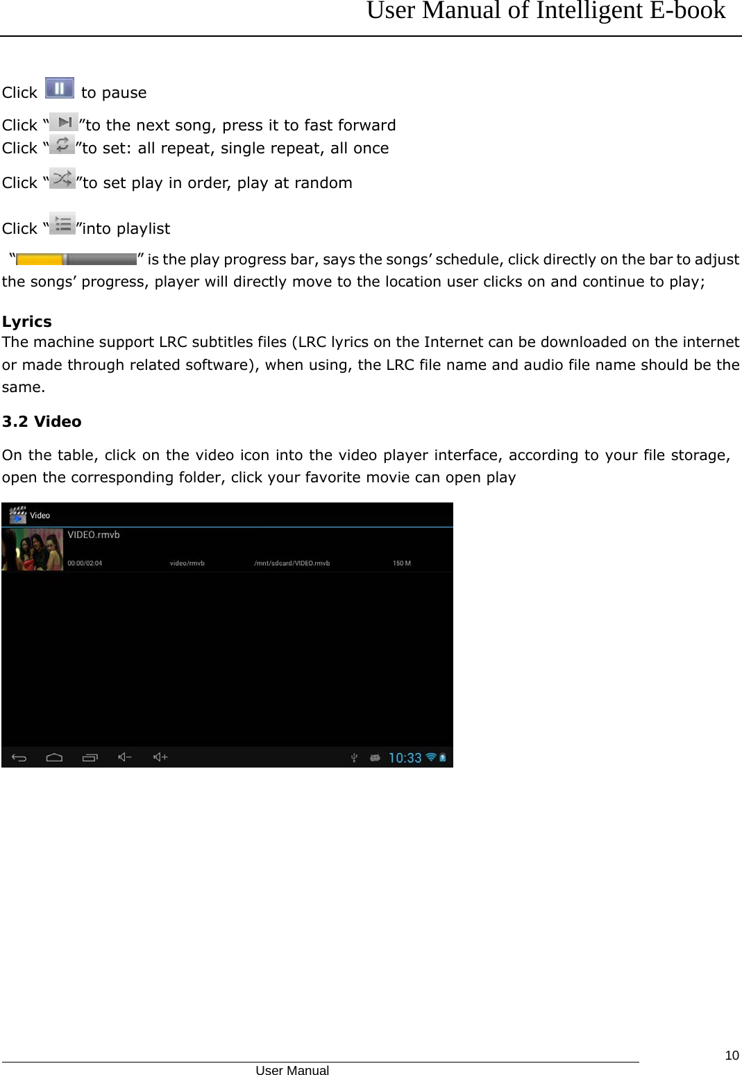 User Manual of Intelligent E-book                                            User Manual   10Click   to pause Click “ ”to the next song, press it to fast forward Click “ ”to set: all repeat, single repeat, all once Click “ ”to set play in order, play at random Click “ ”into playlist  “ ” is the play progress bar, says the songs’ schedule, click directly on the bar to adjust the songs’ progress, player will directly move to the location user clicks on and continue to play;  Lyrics The machine support LRC subtitles files (LRC lyrics on the Internet can be downloaded on the internet or made through related software), when using, the LRC file name and audio file name should be the same. 3.2 Video On the table, click on the video icon into the video player interface, according to your file storage, open the corresponding folder, click your favorite movie can open play  