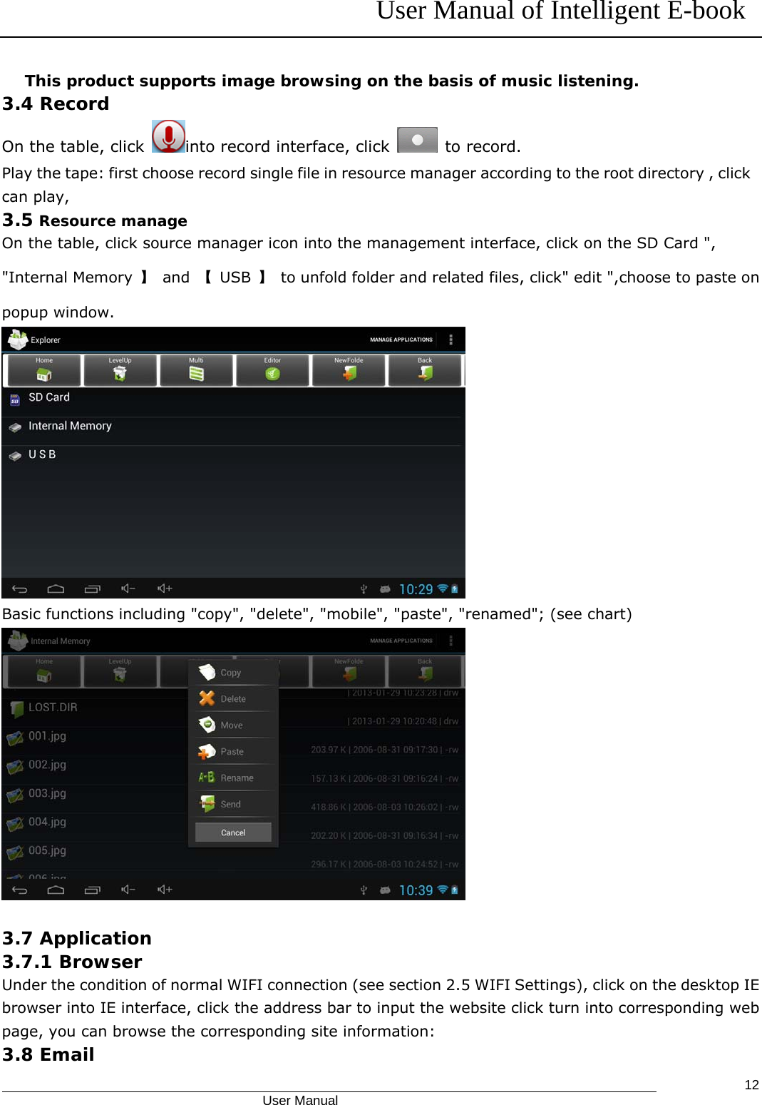 User Manual of Intelligent E-book                                            User Manual   12This product supports image browsing on the basis of music listening. 3.4 Record On the table, click  into record interface, click   to record. Play the tape: first choose record single file in resource manager according to the root directory , click can play,  3.5 Resource manage On the table, click source manager icon into the management interface, click on the SD Card &quot;, &quot;Internal Memory  】 and 【 USB 】  to unfold folder and related files, click&quot; edit &quot;,choose to paste on popup window.  Basic functions including &quot;copy&quot;, &quot;delete&quot;, &quot;mobile&quot;, &quot;paste&quot;, &quot;renamed&quot;; (see chart)   3.7 Application 3.7.1 Browser Under the condition of normal WIFI connection (see section 2.5 WIFI Settings), click on the desktop IE browser into IE interface, click the address bar to input the website click turn into corresponding web page, you can browse the corresponding site information: 3.8 Email 