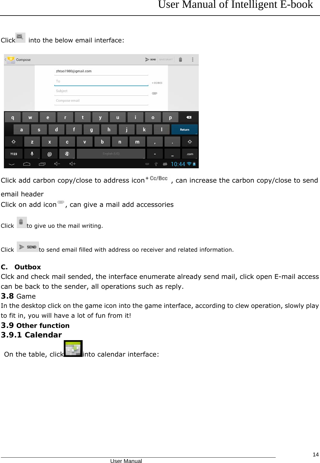 User Manual of Intelligent E-book                                            User Manual   14Click   into the below email interface:  Click add carbon copy/close to address icon , can increase the carbon copy/close to send email header Click on add icon , can give a mail add accessories Click  to give uo the mail writing. Click  to send email filled with address oo receiver and related information. C.  Outbox Clck and check mail sended, the interface enumerate already send mail, click open E-mail access can be back to the sender, all operations such as reply. 3.8 Game In the desktop click on the game icon into the game interface, according to clew operation, slowly play to fit in, you will have a lot of fun from it! 3.9 Other function 3.9.1 Calendar On the table, click into calendar interface: 