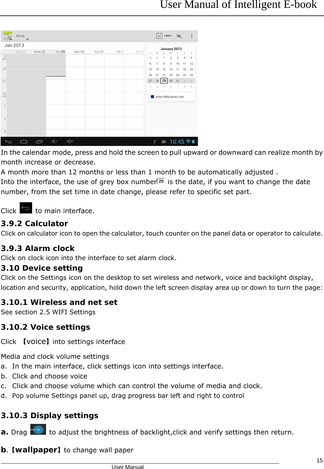 User Manual of Intelligent E-book                                            User Manual   15 In the calendar mode, press and hold the screen to pull upward or downward can realize month by month increase or decrease. A month more than 12 months or less than 1 month to be automatically adjusted . Into the interface, the use of grey box number   is the date, if you want to change the date number, from the set time in date change, please refer to specific set part. Click    to main interface. 3.9.2 Calculator Click on calculator icon to open the calculator, touch counter on the panel data or operator to calculate. 3.9.3 Alarm clock Click on clock icon into the interface to set alarm clock.   3.10 Device setting Click on the Settings icon on the desktop to set wireless and network, voice and backlight display, location and security, application, hold down the left screen display area up or down to turn the page: 3.10.1 Wireless and net set See section 2.5 WIFI Settings 3.10.2 Voice settings Click  【voice】into settings interface Media and clock volume settings a. In the main interface, click settings icon into settings interface.   b. Click and choose voice   c. Click and choose volume which can control the volume of media and clock. d. Pop volume Settings panel up, drag progress bar left and right to control  3.10.3 Display settings a. Drag    to adjust the brightness of backlight,click and verify settings then return. b.【wallpaper】to change wall paper 