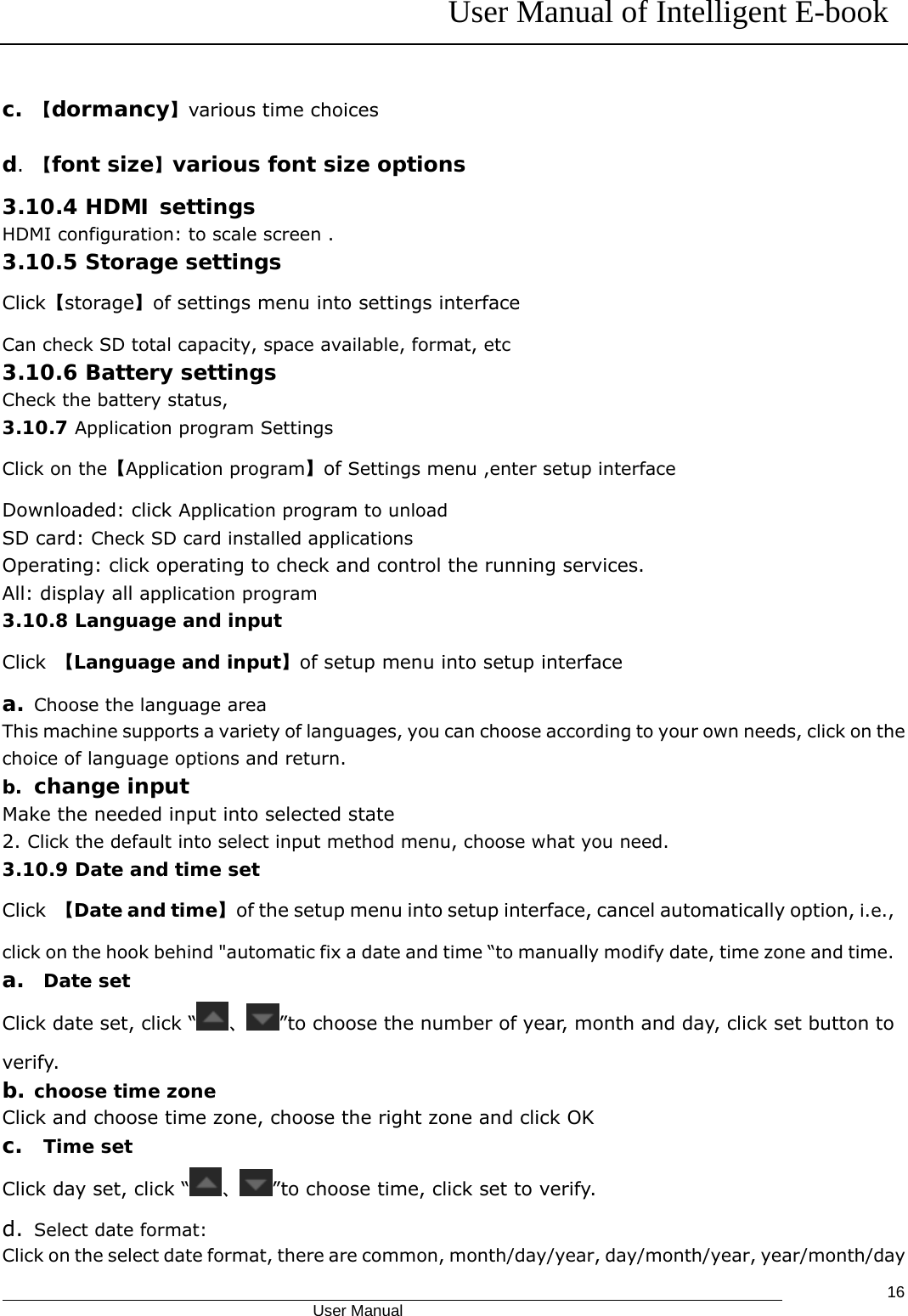 User Manual of Intelligent E-book                                            User Manual   16c. 【dormancy】various time choices d.  【font size】various font size options 3.10.4 HDMI settings HDMI configuration: to scale screen . 3.10.5 Storage settings Click【storage】of settings menu into settings interface Can check SD total capacity, space available, format, etc 3.10.6 Battery settings Check the battery status, 3.10.7 Application program Settings Click on the【Application program】of Settings menu ,enter setup interface Downloaded: click Application program to unload SD card: Check SD card installed applications Operating: click operating to check and control the running services. All: display all application program 3.10.8 Language and input Click  【Language and input】of setup menu into setup interface a. Choose the language area This machine supports a variety of languages, you can choose according to your own needs, click on the choice of language options and return. b. change input Make the needed input into selected state 2. Click the default into select input method menu, choose what you need. 3.10.9 Date and time set Click  【Date and time】of the setup menu into setup interface, cancel automatically option, i.e., click on the hook behind &quot;automatic fix a date and time “to manually modify date, time zone and time.   a.  Date set Click date set, click “ 、”to choose the number of year, month and day, click set button to verify. b. choose time zone Click and choose time zone, choose the right zone and click OK c.  Time set Click day set, click “ 、”to choose time, click set to verify. d. Select date format: Click on the select date format, there are common, month/day/year, day/month/year, year/month/day 