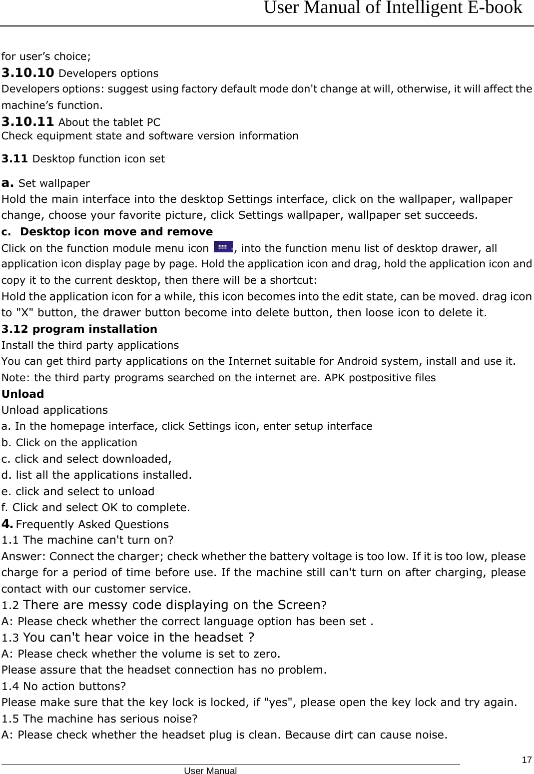 User Manual of Intelligent E-book                                            User Manual   17for user’s choice; 3.10.10 Developers options Developers options: suggest using factory default mode don&apos;t change at will, otherwise, it will affect the machine’s function. 3.10.11 About the tablet PC Check equipment state and software version information 3.11 Desktop function icon set a. Set wallpaper Hold the main interface into the desktop Settings interface, click on the wallpaper, wallpaper change, choose your favorite picture, click Settings wallpaper, wallpaper set succeeds. c. Desktop icon move and remove Click on the function module menu icon  , into the function menu list of desktop drawer, all application icon display page by page. Hold the application icon and drag, hold the application icon and copy it to the current desktop, then there will be a shortcut: Hold the application icon for a while, this icon becomes into the edit state, can be moved. drag icon to &quot;X&quot; button, the drawer button become into delete button, then loose icon to delete it. 3.12 program installation Install the third party applications You can get third party applications on the Internet suitable for Android system, install and use it. Note: the third party programs searched on the internet are. APK postpositive files Unload Unload applications a. In the homepage interface, click Settings icon, enter setup interface b. Click on the application c. click and select downloaded, d. list all the applications installed. e. click and select to unload   f. Click and select OK to complete.  4. Frequently Asked Questions 1.1 The machine can&apos;t turn on? Answer: Connect the charger; check whether the battery voltage is too low. If it is too low, please charge for a period of time before use. If the machine still can&apos;t turn on after charging, please contact with our customer service. 1.2 There are messy code displaying on the Screen? A: Please check whether the correct language option has been set . 1.3 You can&apos;t hear voice in the headset ? A: Please check whether the volume is set to zero. Please assure that the headset connection has no problem. 1.4 No action buttons? Please make sure that the key lock is locked, if &quot;yes&quot;, please open the key lock and try again. 1.5 The machine has serious noise? A: Please check whether the headset plug is clean. Because dirt can cause noise. 