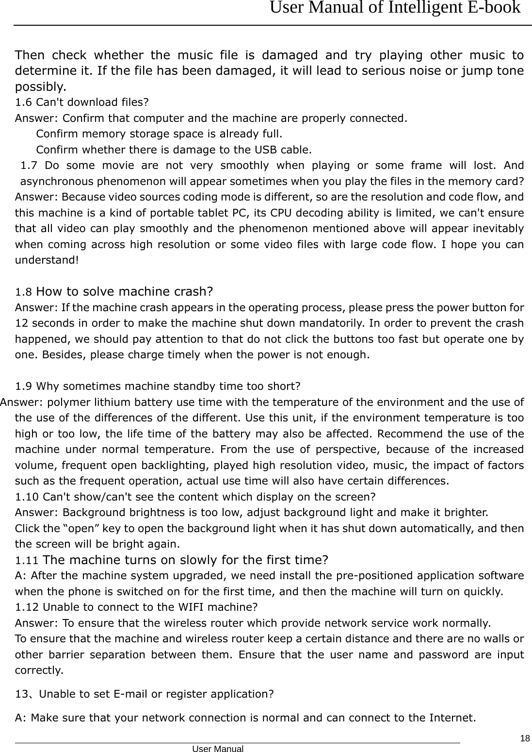 User Manual of Intelligent E-book                                            User Manual   18Then check whether the music file is damaged and try playing other music to determine it. If the file has been damaged, it will lead to serious noise or jump tone possibly. 1.6 Can&apos;t download files? Answer: Confirm that computer and the machine are properly connected. Confirm memory storage space is already full. Confirm whether there is damage to the USB cable. 1.7 Do some movie are not very smoothly when playing or some frame will lost. And asynchronous phenomenon will appear sometimes when you play the files in the memory card? Answer: Because video sources coding mode is different, so are the resolution and code flow, and this machine is a kind of portable tablet PC, its CPU decoding ability is limited, we can&apos;t ensure that all video can play smoothly and the phenomenon mentioned above will appear inevitably when coming across high resolution or some video files with large code flow. I hope you can understand!  1.8 How to solve machine crash? Answer: If the machine crash appears in the operating process, please press the power button for 12 seconds in order to make the machine shut down mandatorily. In order to prevent the crash happened, we should pay attention to that do not click the buttons too fast but operate one by one. Besides, please charge timely when the power is not enough.  1.9 Why sometimes machine standby time too short? Answer: polymer lithium battery use time with the temperature of the environment and the use of the use of the differences of the different. Use this unit, if the environment temperature is too high or too low, the life time of the battery may also be affected. Recommend the use of the machine under normal temperature. From the use of perspective, because of the increased volume, frequent open backlighting, played high resolution video, music, the impact of factors such as the frequent operation, actual use time will also have certain differences. 1.10 Can&apos;t show/can&apos;t see the content which display on the screen? Answer: Background brightness is too low, adjust background light and make it brighter. Click the “open” key to open the background light when it has shut down automatically, and then the screen will be bright again. 1.11 The machine turns on slowly for the first time? A: After the machine system upgraded, we need install the pre-positioned application software when the phone is switched on for the first time, and then the machine will turn on quickly. 1.12 Unable to connect to the WIFI machine? Answer: To ensure that the wireless router which provide network service work normally. To ensure that the machine and wireless router keep a certain distance and there are no walls or other barrier separation between them. Ensure that the user name and password are input correctly. 13、Unable to set E-mail or register application? A: Make sure that your network connection is normal and can connect to the Internet.   