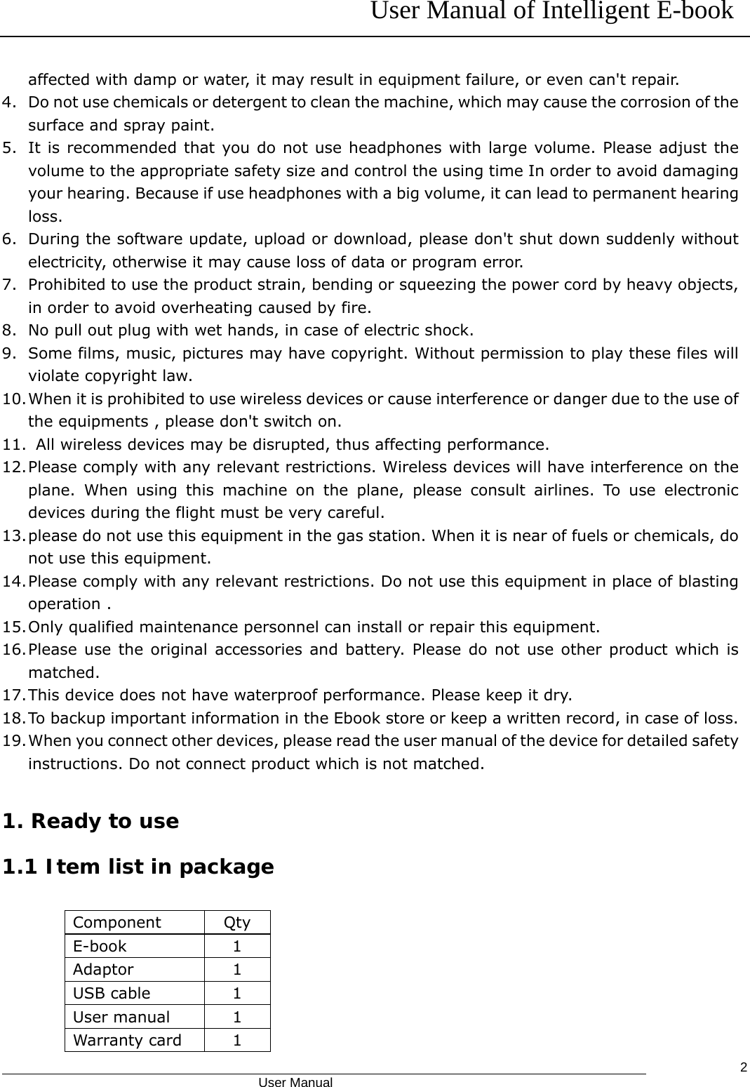 User Manual of Intelligent E-book                                            User Manual   2affected with damp or water, it may result in equipment failure, or even can&apos;t repair. 4. Do not use chemicals or detergent to clean the machine, which may cause the corrosion of the surface and spray paint. 5. It is recommended that you do not use headphones with large volume. Please adjust the volume to the appropriate safety size and control the using time In order to avoid damaging your hearing. Because if use headphones with a big volume, it can lead to permanent hearing loss. 6. During the software update, upload or download, please don&apos;t shut down suddenly without electricity, otherwise it may cause loss of data or program error. 7. Prohibited to use the product strain, bending or squeezing the power cord by heavy objects, in order to avoid overheating caused by fire. 8. No pull out plug with wet hands, in case of electric shock. 9. Some films, music, pictures may have copyright. Without permission to play these files will violate copyright law. 10. When it is prohibited to use wireless devices or cause interference or danger due to the use of the equipments , please don&apos;t switch on. 11.   All wireless devices may be disrupted, thus affecting performance. 12. Please comply with any relevant restrictions. Wireless devices will have interference on the plane. When using this machine on the plane, please consult airlines. To use electronic devices during the flight must be very careful. 13. please do not use this equipment in the gas station. When it is near of fuels or chemicals, do not use this equipment. 14. Please comply with any relevant restrictions. Do not use this equipment in place of blasting operation . 15. Only qualified maintenance personnel can install or repair this equipment. 16. Please use the original accessories and battery. Please do not use other product which is matched. 17. This device does not have waterproof performance. Please keep it dry. 18. To backup important information in the Ebook store or keep a written record, in case of loss. 19. When you connect other devices, please read the user manual of the device for detailed safety instructions. Do not connect product which is not matched.  1. Ready to use 1.1 Item list in package              Component Qty E-book 1 Adaptor 1 USB cable  1 User manual  1 Warranty card  1 