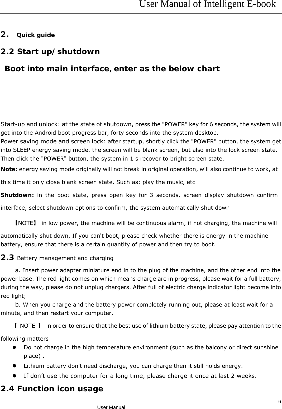 User Manual of Intelligent E-book                                            User Manual   62.  Quick guide 2.2 Start up/shutdown Boot into main interface, enter as the below chart     Start-up and unlock: at the state of shutdown, press the &quot;POWER&quot; key for 6 seconds, the system will get into the Android boot progress bar, forty seconds into the system desktop. Power saving mode and screen lock: after startup, shortly click the &quot;POWER&quot; button, the system get into SLEEP energy saving mode, the screen will be blank screen, but also into the lock screen state. Then click the &quot;POWER&quot; button, the system in 1 s recover to bright screen state. Note: energy saving mode originally will not break in original operation, will also continue to work, at this time it only close blank screen state. Such as: play the music, etc Shutdown:  in the boot state, press open key for 3 seconds, screen display shutdown confirm interface, select shutdown options to confirm, the system automatically shut down 【NOTE】  in low power, the machine will be continuous alarm, if not charging, the machine will automatically shut down, If you can&apos;t boot, please check whether there is energy in the machine battery, ensure that there is a certain quantity of power and then try to boot. 2.3 Battery management and charging a. Insert power adapter miniature end in to the plug of the machine, and the other end into the power base. The red light comes on which means charge are in progress, please wait for a full battery, during the way, please do not unplug chargers. After full of electric charge indicator light become into red light; b. When you charge and the battery power completely running out, please at least wait for a minute, and then restart your computer. 【 NOTE 】  in order to ensure that the best use of lithium battery state, please pay attention to the following matters z Do not charge in the high temperature environment (such as the balcony or direct sunshine place) . z Lithium battery don&apos;t need discharge, you can charge then it still holds energy. z If don’t use the computer for a long time, please charge it once at last 2 weeks. 2.4 Function icon usage 