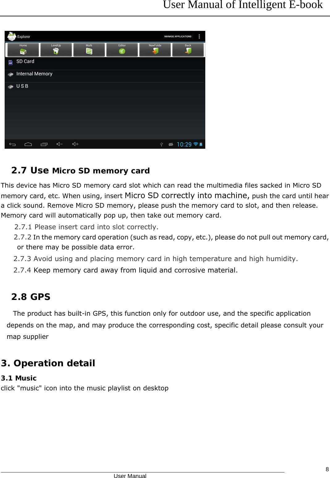 User Manual of Intelligent E-book                                            User Manual   8    2.7 Use Micro SD memory card  This device has Micro SD memory card slot which can read the multimedia files sacked in Micro SD memory card, etc. When using, insert Micro SD correctly into machine, push the card until hear a click sound. Remove Micro SD memory, please push the memory card to slot, and then release. Memory card will automatically pop up, then take out memory card. 2.7.1 Please insert card into slot correctly. 2.7.2 In the memory card operation (such as read, copy, etc.), please do not pull out memory card, or there may be possible data error. 2.7.3 Avoid using and placing memory card in high temperature and high humidity. 2.7.4 Keep memory card away from liquid and corrosive material.  2.8 GPS The product has built-in GPS, this function only for outdoor use, and the specific application depends on the map, and may produce the corresponding cost, specific detail please consult your map supplier  3. Operation detail  3.1 Music click &quot;music&quot; icon into the music playlist on desktop 