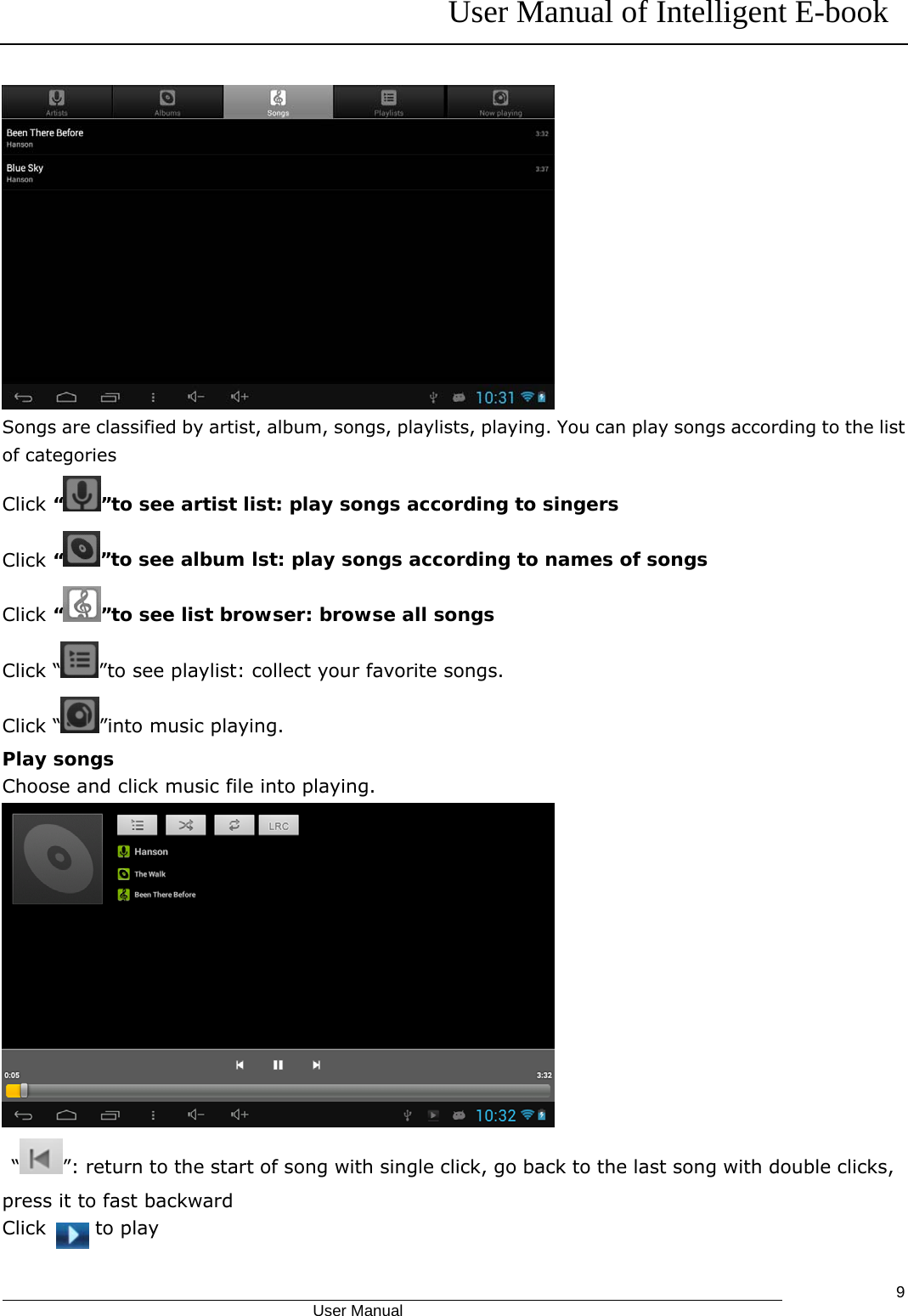 User Manual of Intelligent E-book                                            User Manual   9 Songs are classified by artist, album, songs, playlists, playing. You can play songs according to the list of categories Click “”to see artist list: play songs according to singers Click “”to see album lst: play songs according to names of songs Click “”to see list browser: browse all songs Click “ ”to see playlist: collect your favorite songs. Click “ ”into music playing. Play songs Choose and click music file into playing.   “ ”: return to the start of song with single click, go back to the last song with double clicks, press it to fast backward Click   to play 