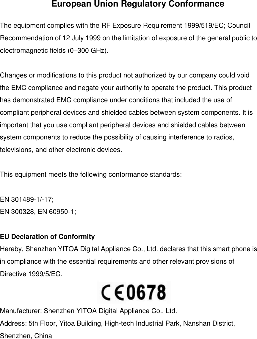 European Union Regulatory Conformance The equipment complies with the RF Exposure Requirement 1999/519/EC; Council Recommendation of 12 July 1999 on the limitation of exposure of the general public to electromagnetic fields (0–300 GHz).  Changes or modifications to this product not authorized by our company could void the EMC compliance and negate your authority to operate the product. This product has demonstrated EMC compliance under conditions that included the use of compliant peripheral devices and shielded cables between system components. It is important that you use compliant peripheral devices and shielded cables between system components to reduce the possibility of causing interference to radios, televisions, and other electronic devices.  This equipment meets the following conformance standards:  EN 301489-1/-17; EN 300328, EN 60950-1;  EU Declaration of Conformity Hereby, Shenzhen YITOA Digital Appliance Co., Ltd. declares that this smart phone is in compliance with the essential requirements and other relevant provisions of Directive 1999/5/EC.   Manufacturer: Shenzhen YITOA Digital Appliance Co., Ltd. Address: 5th Floor, Yitoa Building, High-tech Industrial Park, Nanshan District, Shenzhen, China  