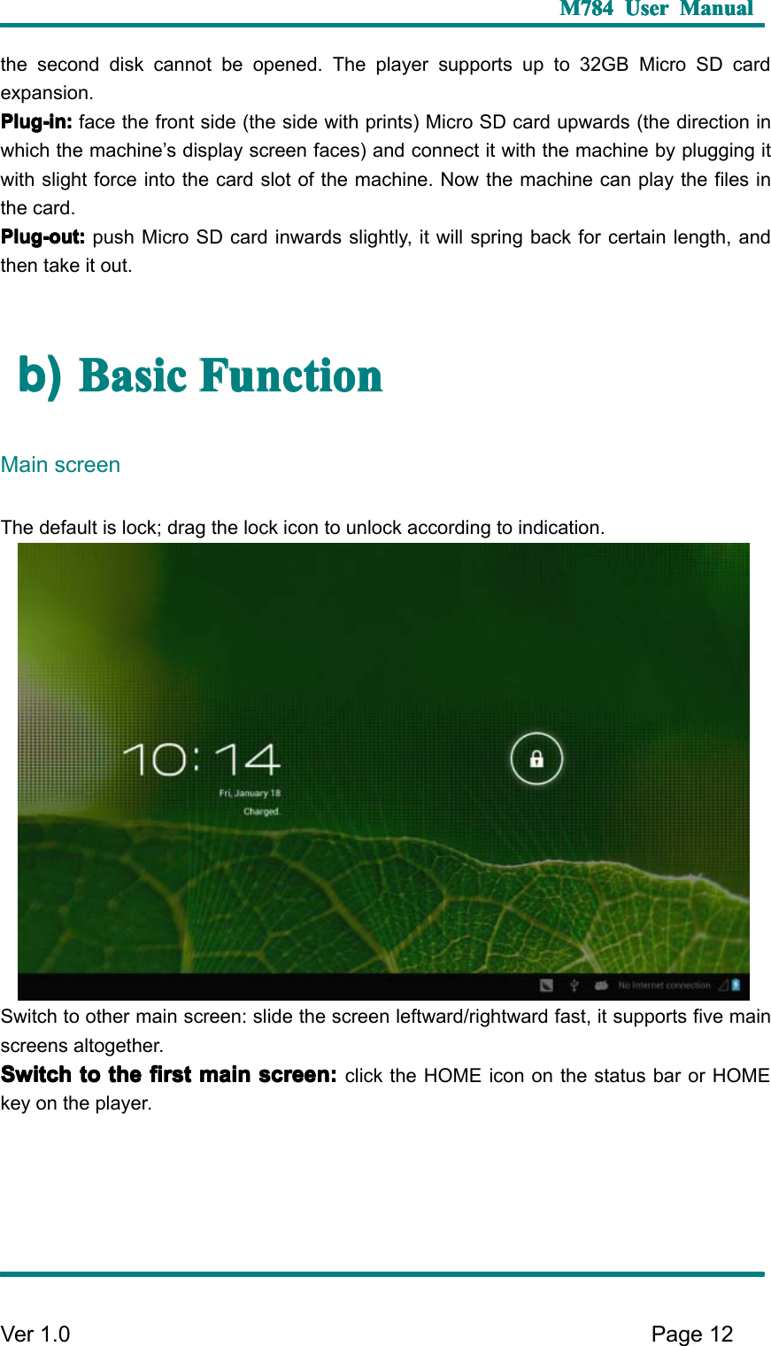 M784M784M784M784 UserUserUserUser ManualManualManualManualVer 1 .0 Page12the second disk cannot be opened. The player supports up to 32GB Micro SD cardexpansion.Plug-in:Plug-in:Plug-in:Plug-in: face the front side (the side with prints) Micro SD card upwards ( the direction inwhich the machine ’ s display screen faces ) and connect it with the machine by plugging itwith slight force into the card slot of the machine. Now the machine can play the files inthe card.Plug-out:Plug-out:Plug-out:Plug-out: push Micro SD card inwards slightly, it will spring back for certain length, andthen take it out.b)b)b)b) BasicBasicBasicBasic FunctionFunctionFunctionFunctionMain screenThe default is lock; drag the lock icon to unlock according to indication .S witch to other main screen: slide the screen leftward/rightward fast, it supports five mainscreens altogether.SwitchSwitchSwitchSwitch totototo thethethethe firstfirstfirstfirst mainmainmainmain screen:screen:screen:screen: click the HOME icon on the status bar or HOMEkey on the player.