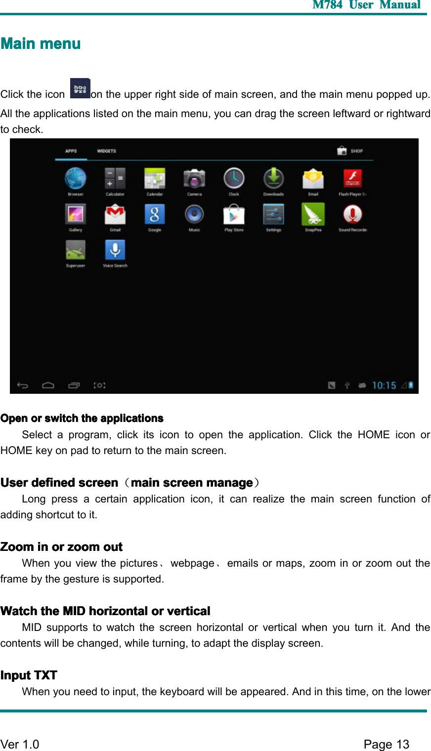 M784M784M784M784 UserUserUserUser ManualManualManualManualVer 1 .0 Page13MMMM ainainainain menumenumenumenuClick the icon on the upper right side of main screen, and the main menu popped up.All the applications listed on the main menu, you can drag the screen leftward or rightwardto check.OpenOpenOpenOpen orororor switchswitchswitchswitch thethethethe applicationsapplicationsapplicationsapplicationsSelect a program , click its icon to open the application. Click the HOME icon orHOME key on pad to return to the main screen.UserUserUserUser defineddefineddefineddefined screenscreenscreenscreen （mainmainmainmain screenscreenscreenscreen managemanagemanagemanage ）Long press a certain application icon, it can realize the main screen function ofadding shortcut to it.ZoomZoomZoomZoom inininin orororor zoomzoomzoomzoom outoutoutoutWhen you view the pictures 、webpage 、emails or maps, zoom in or zoom out theframe by the gesture is supported.WatchWatchWatchWatch thethethethe MIDMIDMIDMID horizontalhorizontalhorizontalhorizontal orororor verticalverticalverticalverticalMID supports to watch the screen horizontal or vertical when you turn it. And thecontents will be changed , while turning , to adapt the display screen .InputInputInputInput TXTTXTTXTTXTWhen you need to input, the keyboard will be appeared. And in this time, on the lower