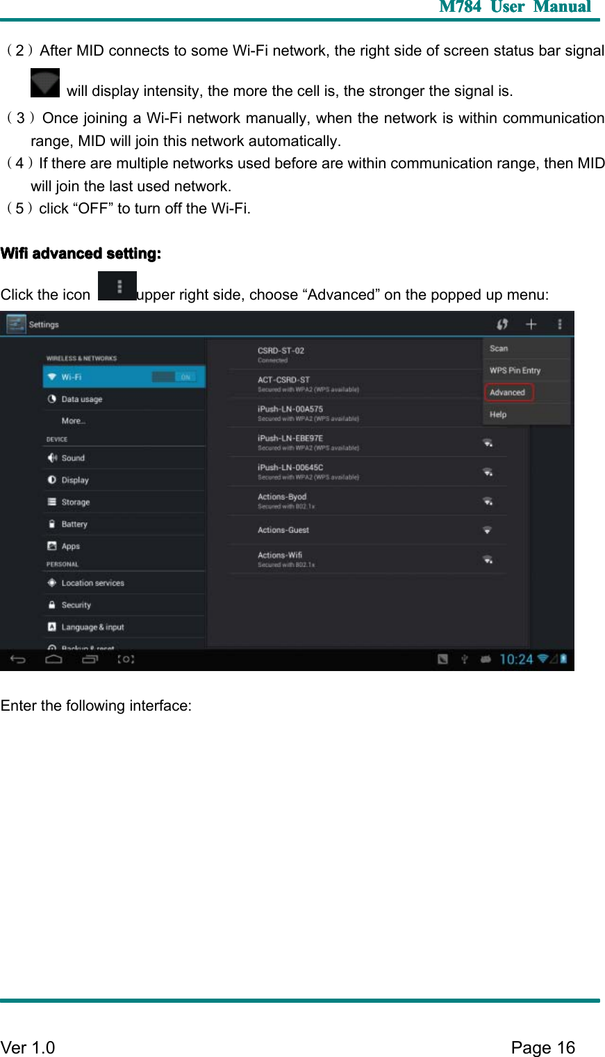 M784M784M784M784 UserUserUserUser ManualManualManualManualVer 1 .0 Page16（2）After MID connects to some Wi-Fi network, the right side of screen status bar signalwill display intensity, the more the cell is, the stronger the signal is.（3）Once joining a Wi-Fi network manually, when the network is within communicationrange, MID will join this network automatically.（4）If there are multiple networks used before are within communication range, then MIDwill join the last used network.（5）click “ OFF ” to turn off the Wi-Fi.WifiWifiWifiWifi advancedadvancedadvancedadvanced setting:setting:setting:setting:C lick the icon upper right side, choose “ Advanced ” on the popped up menu:E nter the following interface: