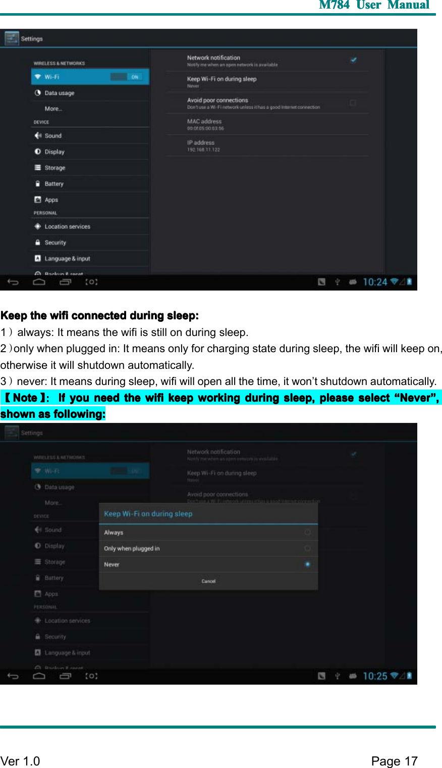 M784M784M784M784 UserUserUserUser ManualManualManualManualVer 1 .0 Page17KKKK eepeepeepeep thethethethe wifiwifiwifiwifi connectedconnectedconnectedconnected duringduringduringduring sleep:sleep:sleep:sleep:1）always: It means the wifi is still on during sleep.2）only when plugged in: It means only for charging state during sleep, the wifi will keep on,otherwise it will shutdown automatically.3）never: It means during sleep, wifi will open all the time, it won ’ t shutdown automatically.【【【【NoteNoteNoteNote 】】】】 ：：：：IfIfIfIf youyouyouyou needneedneedneed thethethethe wifiwifiwifiwifi keepkeepkeepkeep workingworkingworkingworking duringduringduringduring sleep,sleep,sleep,sleep, pleasepleasepleaseplease selectselectselectselect ““““ NeverNeverNeverNever ”””” ,,,,shownshownshownshown asasasas following:following:following:following: