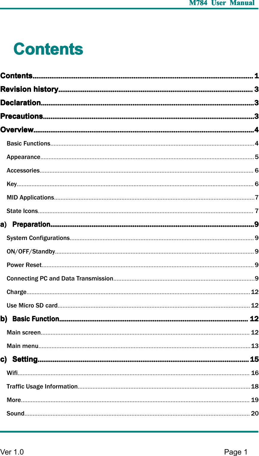 M784M784M784M784 UserUserUserUser ManualManualManualManualVer 1 .0 Page1ContentsContentsContentsContentsContentsContentsContentsContents........................................................................................................................................................................................................................................................................................................................................................................................................................................................................................1111RevisionRevisionRevisionRevision historyhistoryhistoryhistory................................................................................................................................................................................................................................................................................................................................................................................................................................3333DeclarationDeclarationDeclarationDeclaration........................................................................................................................................................................................................................................................................................................................................................................................................................................................................3333PrecautionsPrecautionsPrecautionsPrecautions....................................................................................................................................................................................................................................................................................................................................................................................................................................................................3333OverviewOverviewOverviewOverview........................................................................................................................................................................................................................................................................................................................................................................................................................................................................................4444Basic Functions............................................................................................................................4Appearance..................................................................................................................................5Accessories..................................................................................................................................6Key................................................................................................................................................6MID Applications..........................................................................................................................7State Icons...................................................................................................................................7a)a)a)a) PreparationPreparationPreparationPreparation....................................................................................................................................................................................................................................................................................................................................................................................................................................................9999System Configurations................................................................................................................9ON/OFF/Standby.........................................................................................................................9Power Reset.................................................................................................................................9Connecting PC and Data Transmission......................................................................................9Charge........................................................................................................................................12Use Micro SD card.....................................................................................................................12b)b)b)b) BasicBasicBasicBasic FunctionFunctionFunctionFunction....................................................................................................................................................................................................................................................................................................................................................................................................................12121212Main screen...............................................................................................................................12Main menu.................................................................................................................................13c)c)c)c) SettingSettingSettingSetting....................................................................................................................................................................................................................................................................................................................................................................................................................................................................15151515Wifi.............................................................................................................................................16Traffic Usage Information.........................................................................................................18More...........................................................................................................................................19Sound.........................................................................................................................................20