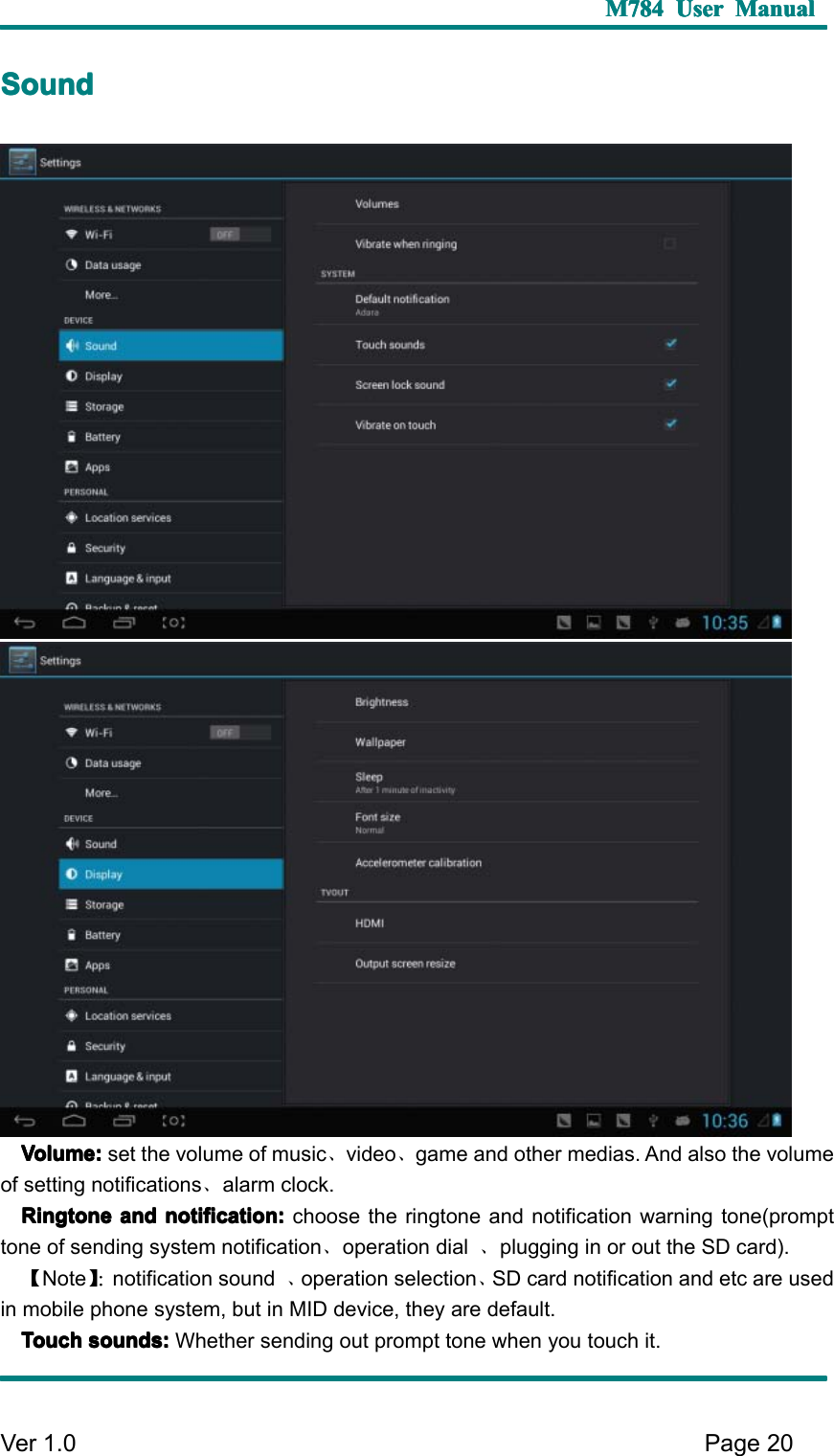 M784M784M784M784 UserUserUserUser ManualManualManualManualVer 1 .0 Page20SSSS oundoundoundoundVolume:Volume:Volume:Volume: set the volume of music 、video 、game and other medias. And also the volumeof setting notifications 、alarm clock.RingtoneRingtoneRingtoneRingtone andandandand notification:notification:notification:notification: choose the ringtone and notification warning tone(prompttone of sending system notification 、operation dial 、plugging in or out the SD card).【Note 】 ： notification sound 、operation selection 、SD card notification and etc are usedin mobile phone system, but in MID device, they are default.TouchTouchTouchTouch sounds:sounds:sounds:sounds: Whether sending out prompt tone when you touch it.