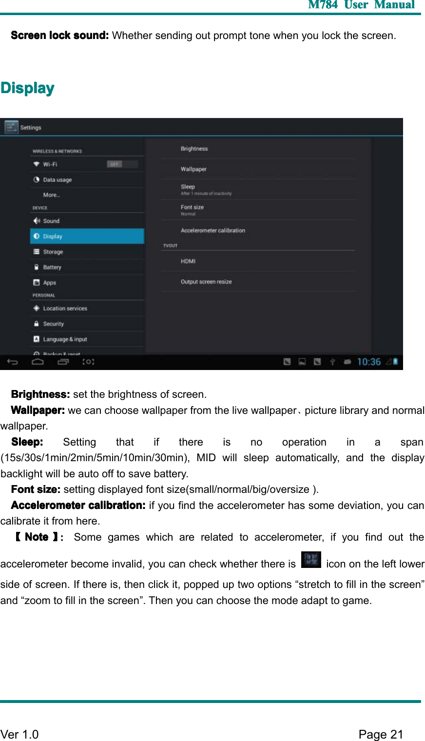 M784M784M784M784 UserUserUserUser ManualManualManualManualVer 1 .0 Page21ScreenScreenScreenScreen locklocklocklock sound:sound:sound:sound: Whether sending out prompt tone when you lock the screen.DDDD isplayisplayisplayisplayBrightness:Brightness:Brightness:Brightness: set the brightness of screen.Wallpaper:Wallpaper:Wallpaper:Wallpaper: we can choose wallpaper from the live wallpaper 、picture library and normalwallpaper.Sleep:Sleep:Sleep:Sleep: Setting that if there is no operation in a span(15s/30s/1min/2min/5min/10min/30min), MID will sleep automatically, and the displaybacklight will be auto off to save battery.FontFontFontFont size:size:size:size: setting displayed font size(small/normal/big/oversize ).AAAA ccelerometerccelerometerccelerometerccelerometer calibration:calibration:calibration:calibration: if you find the accelerometer has some deviation, you cancalibrate it from here.【【【【NoteNoteNoteNote 】】】】 ：：：：Some games which are related to accelerometer, if you find out theaccelerometer become invalid , you can check whether there is icon on the left lowerside of screen. I f there is, then click it, popped up two options “ stretch to fill in the screen ”and “ zoom to fill in the screen ” . T hen you can choose the mode adapt to game.