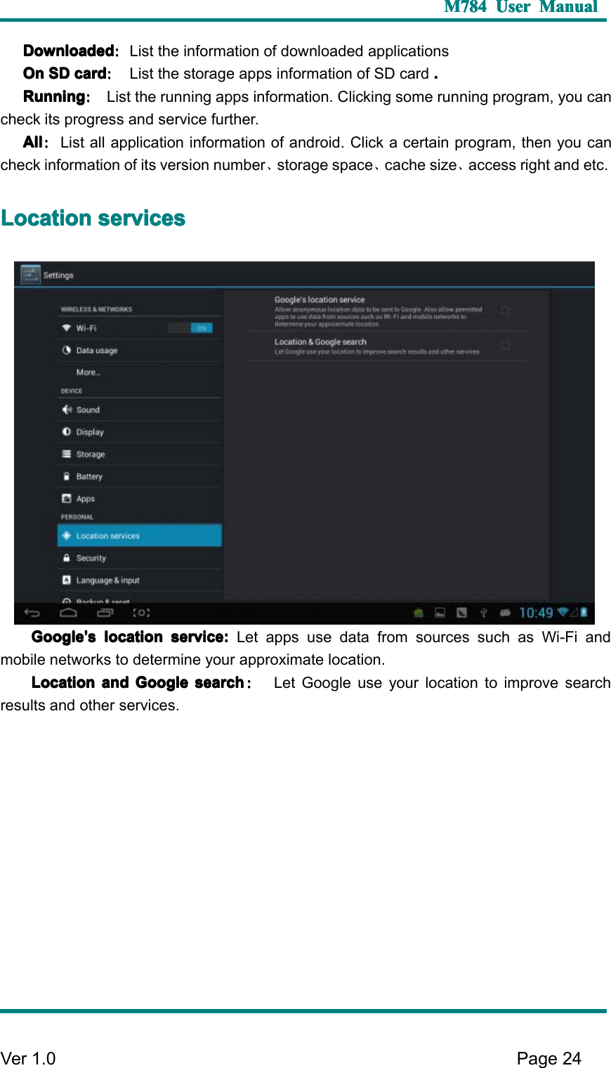 M784M784M784M784 UserUserUserUser ManualManualManualManualVer 1 .0 Page24DownloadDownloadDownloadDownload edededed ：：：：List the information of download ed applicationsOnOnOnOn SDSDSDSD cardcardcardcard ：：：：List the storage apps information of SD card ....RRRR unningunningunningunning ：：：：List the running apps information. C licking some running program, you cancheck its progress and service further.AllAllAllAll ：：：：List all application information of android . C lick a certain program, then you cancheck information of its version number 、storage space 、cache size 、access right and etc.LLLL ocationocationocationocation servicesservicesservicesservicesGoogleGoogleGoogleGoogle’’’’ssss locationlocationlocationlocation service:service:service:service: Let apps use data from sources such as Wi-Fi andmobile networks to determine your approximate location.LLLL ocationocationocationocation andandandand GoogleGoogleGoogleGoogle searchsearchsearchsearch ：：：：Let Google use your location to improve searchresults and other services.
