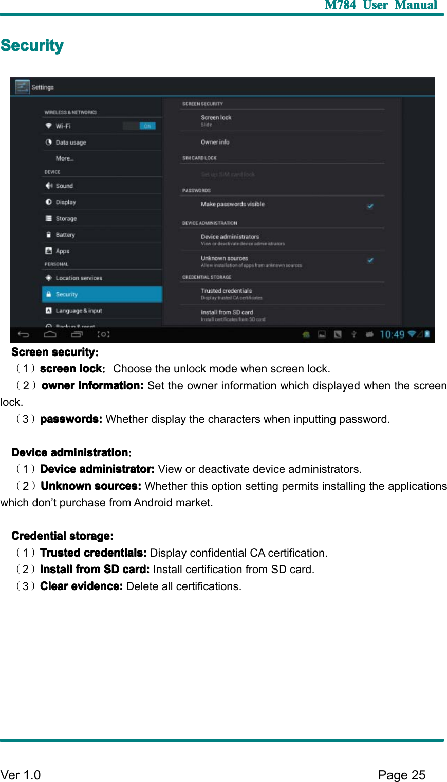 M784M784M784M784 UserUserUserUser ManualManualManualManualVer 1 .0 Page25SSSS ecurityecurityecurityecuritySSSS creencreencreencreen securitysecuritysecuritysecurity ：：：：（1）screenscreenscreenscreen locklocklocklock ：：：：Choose the unlock mode when screen lock.（2）ownerownerownerowner information:information:information:information: Set the owner information which displayed when the screenlock.（3）passwords:passwords:passwords:passwords: Whether display the characters when inputting password.DDDD eviceeviceeviceevice administrationadministrationadministrationadministration ：：：：（1）DeviceDeviceDeviceDevice administrator:administrator:administrator:administrator: View or deactivate device administrators.（2）UnknownUnknownUnknownUnknown sources:sources:sources:sources: Whether this option setting permits installing the applicationswhich don ’ t purchase from Android market.CCCC redentialredentialredentialredential storage:storage:storage:storage:（1）TrustedTrustedTrustedTrusted credentials:credentials:credentials:credentials: Display confidential CA certification.（2）InstallInstallInstallInstall fromfromfromfrom SDSDSDSD card:card:card:card: Install certification from SD card.（3）ClearClearClearClear evidence:evidence:evidence:evidence: Delete all certifications.