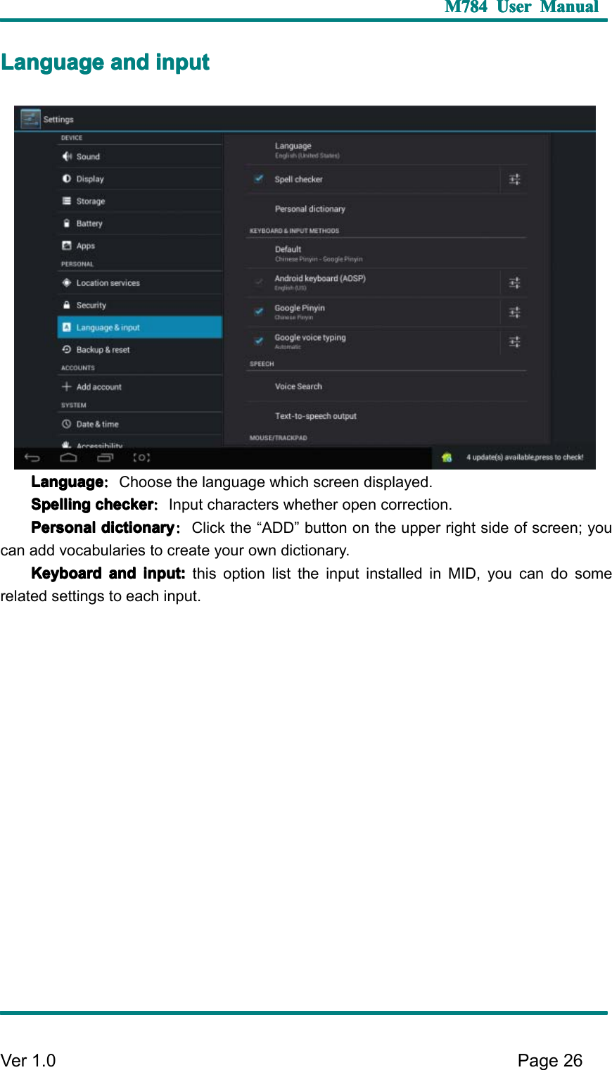 M784M784M784M784 UserUserUserUser ManualManualManualManualVer 1 .0 Page26LLLL anguageanguageanguageanguage andandandand inputinputinputinputLanguageLanguageLanguageLanguage ：：：：Choose the language which screen displayed.SSSS pellingpellingpellingpelling checkercheckercheckerchecker ：：：：Input characters whether open correction.PPPP ersonalersonalersonalersonal dictionarydictionarydictionarydictionary ：：：：Click the “ ADD ” button on the upper right side of screen; youcan add vocabularies to create your own dictionary.KKKK eyboardeyboardeyboardeyboard andandandand input:input:input:input: this option list the input installed in MID, you can do somerelated settings to each input.
