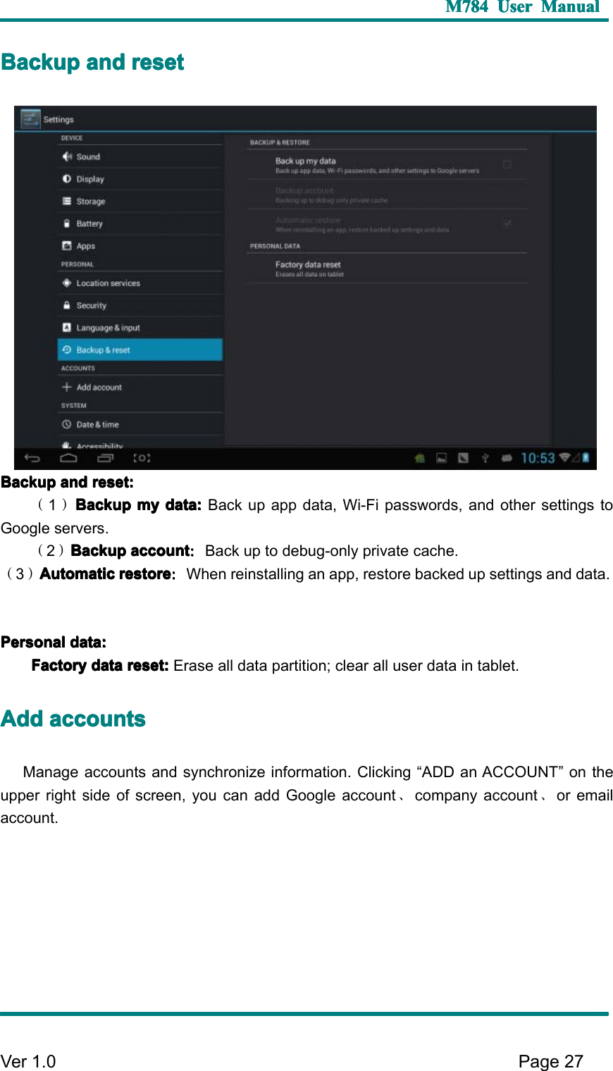 M784M784M784M784 UserUserUserUser ManualManualManualManualVer 1 .0 Page27BBBB ackupackupackupackup andandandand resetresetresetresetBBBB ackupackupackupackup andandandand reset:reset:reset:reset:（1）BackupBackupBackupBackup mymymymy data:data:data:data: Back up app data, Wi-Fi passwords, and other settings toGoogle servers.（2）BackupBackupBackupBackup accountaccountaccountaccount ：：：：Back up to debug-only private cache.（3）AutomaticAutomaticAutomaticAutomatic restorerestorerestorerestore ：：：：When reinstalling an app, restore backed up setting s and data.PPPP ersonalersonalersonalersonal data:data:data:data:FactoryFactoryFactoryFactory datadatadatadata reset:reset:reset:reset: Erase all data partition; clear all user data in tablet.AAAA dddddddd accountsaccountsaccountsaccountsM anage accounts and synchronize information. C licking “ ADD an ACCOUNT ” on theupper right side of screen, you can add Google account 、company account 、or emailaccount.