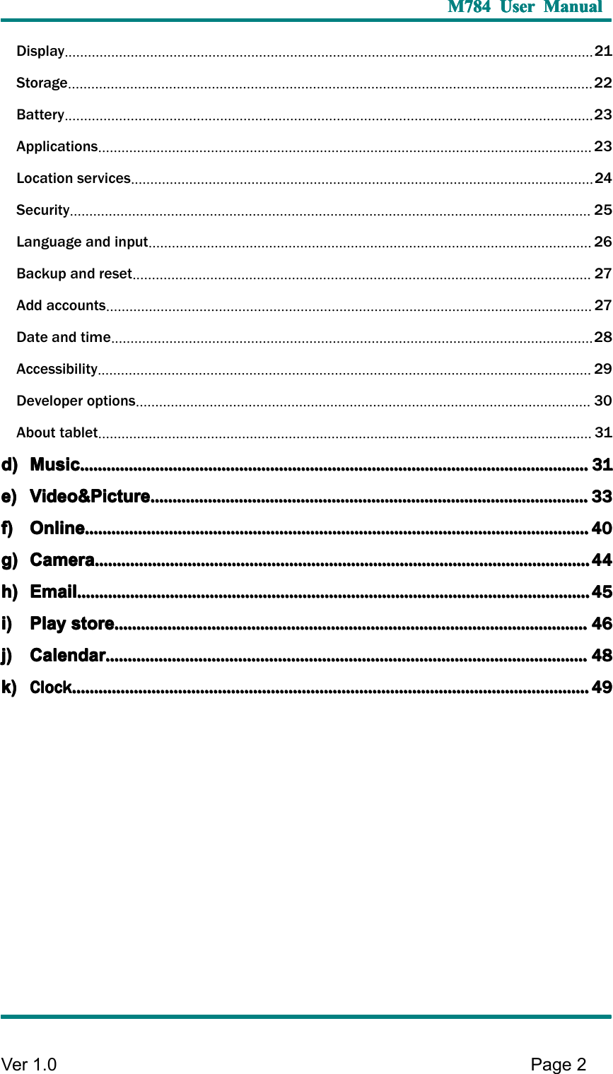 M784M784M784M784 UserUserUserUser ManualManualManualManualVer 1 .0 Page2Display........................................................................................................................................21Storage.......................................................................................................................................22Battery........................................................................................................................................23Applications...............................................................................................................................23Location services.......................................................................................................................24Security......................................................................................................................................25Language and input..................................................................................................................26Backup and reset......................................................................................................................27Add accounts.............................................................................................................................27Date and time............................................................................................................................28Accessibility...............................................................................................................................29Developer options.....................................................................................................................30About tablet...............................................................................................................................31d)d)d)d) MusicMusicMusicMusic............................................................................................................................................................................................................................................................................................................................................................................................................................................................................31313131e)e)e)e) Video&amp;PictureVideo&amp;PictureVideo&amp;PictureVideo&amp;Picture............................................................................................................................................................................................................................................................................................................................................................................................................33333333f)f)f)f) OnlineOnlineOnlineOnline........................................................................................................................................................................................................................................................................................................................................................................................................................................................................40404040g)g)g)g) CameraCameraCameraCamera................................................................................................................................................................................................................................................................................................................................................................................................................................................................44444444h)h)h)h) EmailEmailEmailEmail................................................................................................................................................................................................................................................................................................................................................................................................................................................................................45454545i)i)i)i) PlayPlayPlayPlay storestorestorestore............................................................................................................................................................................................................................................................................................................................................................................................................................................46464646j)j)j)j) CalendarCalendarCalendarCalendar....................................................................................................................................................................................................................................................................................................................................................................................................................................................48484848k)k)k)k)ClockClockClockClock....................................................................................................................................................................................................................................................................................................................................................................................................................................................................................49494949