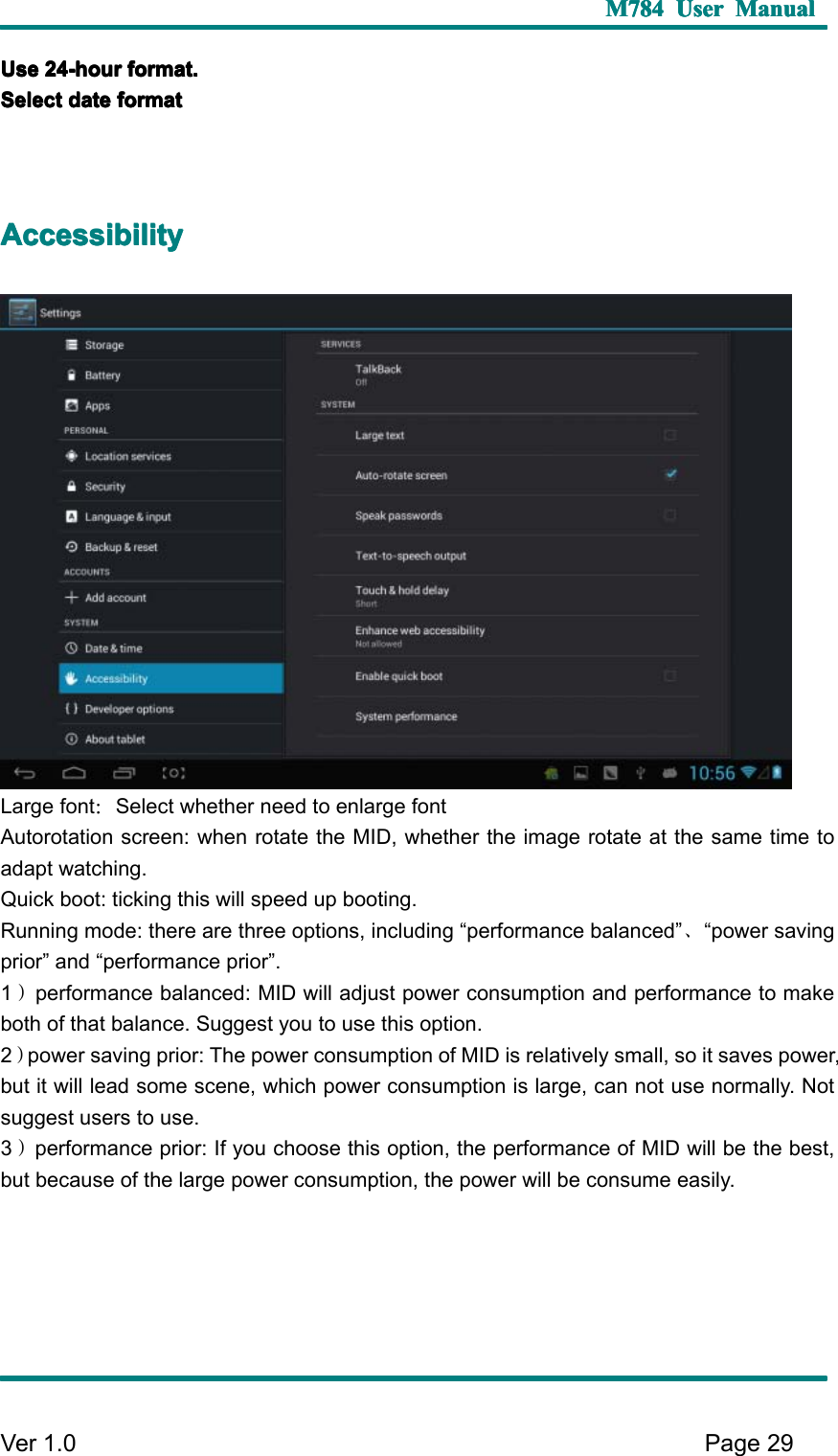 M784M784M784M784 UserUserUserUser ManualManualManualManualVer 1 .0 Page29UUUU sesesese 24242424 -hour-hour-hour-hour format.format.format.format.SSSS electelectelectelect datedatedatedate formatformatformatformatAAAA ccessibilityccessibilityccessibilityccessibilityL arge font ：S elect whether need to enlarge fontAutorotation screen: when rotate the MID, whether the image rotate at the same time toadapt watching.Q uick boot: ticking this will speed up booting.R unning mode: there are three options, including “ performance balanced ” 、“ power savingprior ” and “ performance prior ” .1）performance balanced: MID will adjust power consumption and performance to makeboth of that balance. S uggest you to use this option.2）power saving prior: The power consumption of MID is relatively small, so it saves power,but it will lead some scene, which power consumption is large, can not use normally. N otsuggest users to use.3）performance prior: If you choose this option, the performance of MID will be the best,but because of the large power consumption, the power will be consume easily.